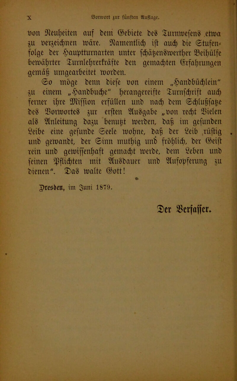 oon Neuheiten auf bem ©ebiete be§ XurnmefenS etma ju oerjeidmen mcire. Namentlich ifi aud) bic Stufen* folge ber £auptturnartcn unter fd)ähen§mertl)er 23cil)ülfe bewährter $urnlel;rerfräftc ben gemalten Erfahrungen gemäB umgearbeitet morben. So möge benn biefc oon einem „£>anbbüd)lein $u einem „£anbbucf)c herangereifte Surnfdjrift aud) ferner it;rc SERiffron erfüllen unb nach bem Schlufjfabe be8 23ormortc8 jur erften Aufgabe „oon red)t Sielen a(8 Anleitung baju benutzt merben, bafj im gefunben öeibe eine gefunbe Seele mol)ne, ba§ ber ßeib .rüftig unb gemanbt, ber Sinn muttjig unb fröhlich, ber ©etfi rein unb gemiffenljaft gemad)t merbe, bem Seben unb feinen Pflichten mit Auäbauer unb Aufopferung ju bienen. £>a§ malte ©ott! • presben, im Juni 1879. $cr $crfaffcr