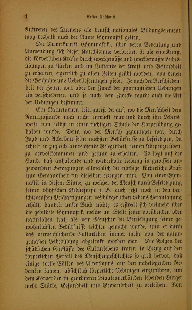 Auftreten beä Stirnen* al« bcutfd?=nationale« 33ilbung$elenient mag be*l)alb aud) t>cr 9?ame ©pmnaftif gelten. Sic Surnfunft (®t)mnaffif), über bereit Scbcutung unb Slnmetibung ftd) biefer Äated)iemu3 oerbreitet, ift al* cine&unft, bic fötperlid)en fträftc burd) jroecfgemäfjc unb jmecfbemujüe 2eibc*= Übungen ju ftarfen unb im 3uflanbc ber Äraft unb ©efunbfyeit ju erhalten, cigentlid) ju allen 3citert geübt morben, non betten bic ©cfd)id)tc und Ueberlieferungett giebt. 3c nad) ber i8crfd)icbcn= Itcit ber Seiten mar aber ber 3mccf ber gt)mnaflifd)cn Uebuttgen ein t)erfd)icbener, unb ic nad; bem Svoecfc mürbe aud) bie 2lrt ber Hebungen bejtimmt. ©itt iRaturturnen tritt juerft ba auf, mo bic ÜJicitfcfjbeit bem Diaturjuftanbc nod) nid)t entriieft mar uttb burd) il)rc 2eben*= meife rmtt felbft in einer tiid)tigen ©d)ule ber Äörperübung ge= galten mürbe. Senn mo ber ÜRcnfcb gejmuttgen mar, burd) 3agb unb 5ld'crbau feine näd)ftcn Scbürfttiffe ju befriebigen, ba erhielt er jugleid) l) inreidfenbe ©clcgcnbeit, feinen ftörpcrju üben, ju oeroolifommnen uttb gefttnb ju erhalten. ©3 liegt auf ber £anb, bap anbaltcnbc unb mieberboltc Hebung itt gemijfcn an= gemanbten Semegungen aüntäblid) bie nötl)ige förpctlidje Straft uttb ©emanbtbcit für bicfelben erjeugen tnup. SBon einer ®t)ni= nafiif in biefent ©ittne, ju mc(d)er ber ÜRcnfd) burd) öefriebigung feiner pbbftfd)en Sebürfniffc j. S. and) jetjt nod) in ben oer= fd)icbcnftcn 23cfd)üftigungen beä bürgcrlid)en Scbett* Seranlaffutig erbalt, banbeit unfer 23ud) nid)t; eä erftredt ftd) oiclmcbr über bic gebilbctc ©pnutaftif, meld)e an ©teile jener oorübenben ober natürlichen trat, alö bent ÜRcnfchen bie Söcfriebigung feiner gc= mol)nlid)ftcn SBcbürfniffe leid)ter gemad)t mürbe, unb er burd) ba$ »ermeid)lid)enbc ©ulturleben immer mehr oott ber natur= gemäßen 2cibe3übung abgelenft morbett mar. Sie folgen ber fd)äblid)cn ©inflüffc beä ©ulturlebcnS traten in SBejug auf beit förderlichen SBcrfall bcS üRenfd)engefchlcd)te3 fo grell beroor, bap einige meife Sötfer bc3 2lltertbum$ auf ben nafjeliegenben @e= banfen fanictt, abftd)tlid) förperlidje Uebungctt einjufübren, um bent Störpcr ber in georbitetett ©taatenoerbänben lebenbett 23ürger tttcbr ©tarfc, ©efunbbeit unb ©emanbtbcit ju oerlcibcn. 9?ott