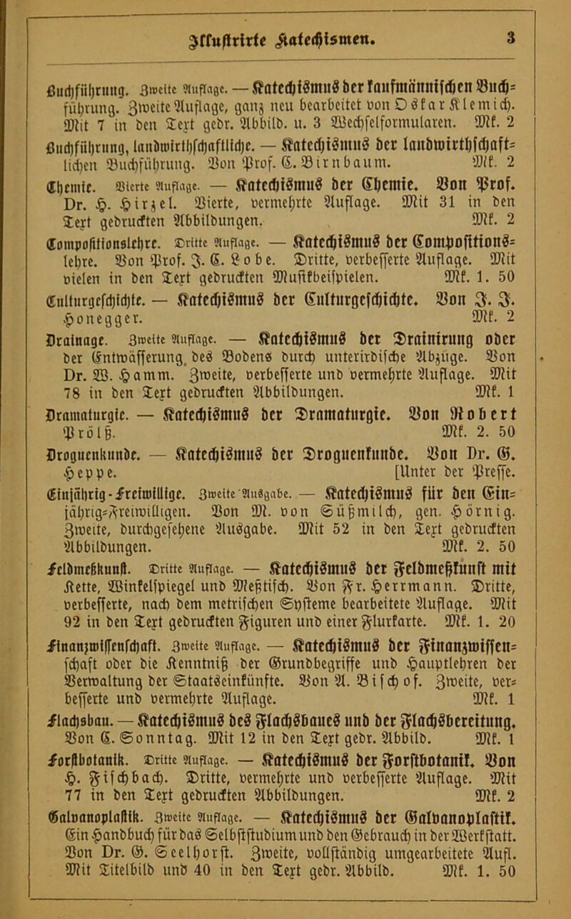 ^ffußrirfe iUtedftsmen. ßurtjfiiljriiitg. 3»cite ?iufici0e. — Jtatcdjfömng bcr fanfntönttifdicn 23nd)= fü^rung. ßioeiteAuflage, ganj neu bearbeitet pou DöfarÄlemidj. «Dlit 7 in ben Steyt gebr. Slbbitb. u. 3 23ectf§lformularen. 9J?f. 2 ßtidjfiiljrnng, lanönjirtljfdjaftüdjc. — tntcdjiömirä bcr laitbtt)ti*ti)fdjaft= lid)en 53ud)fiil;ruug. 23on ißrof. ®. SB im bäum. «it. 2 dtjcmft. SJicrte Auflage. — Jä'atCdjtöntHÖ btt SljCnttC. 5ÜOn ^tof. Dr. fjirjcl. 23iertc, pcrmeijrte 2luflage. SOtit 31 in ben ©eyt gebrueften 2tbbilbungen. ®if. 2 dompofitionslft)«. dritte Auflage. — $ate#i3mu$ bcr Somfiortttonfc lcl)re. 23on tprof. 3. ß. £ 0 b e. ©ritte, Pcrbeffcrte Auflage. $Jit oielen in ben lejrt gebrueften ÜJtuflfbeifpielen. ®lf. 1. 50 ffiulturgcfd)id)te. — Statedji8mu8 ber Snltitrgcfdtidjte. 23on 3. 3. $onegger. ®tf. 2 Drainage. 3»eite Auflage. — SfafctfctSmnS bet ©rtttnirintg ober ber (Sntmäfferung. beä Sobenes burd) unterirbifebe 2lbjiige. 23on Dr. 23. £amm. 3lt,c'te» oerbefferte unb Permeate 'Auflage. ®tit 78 in ben ©ejt gebrueften 2lbbilbungen. SOif. 1 Dramaturgie. — Jtatedjiömnö bcr ©rnmatiirgie. Süott Stöbert qjröig. säte. 2. 50 Drognenkunbe. — ^otecbtömitö ber ©roguenfitttbe. 23ott Dr. ©. £eppe. [Unter ber treffe, dinjnlirig-frciroilligc. sweite Ausgabe. — StatedjiSmuS für ben Grtn= fahrig* ftreiroiüigen. 23on SDt. oon ©üjjmild), gen. körnig, ßtoeite, burdmefebene Sludqabe. SDtit 52 in ben 2.ert gebrueften 2lbbilbungen. 5DM. 2. 50 frtiiinc&kunii. Dritte Auflage. — föateditSmiiS ber gelbnteßlünft mit jtette, 2Binfetfpiegel unb 2J!e§tifd). 23on fix. §errmann. ©ritte, perbefferte, nad) bem metrifeben ©pfleme bearbeitete 2luflage. SDtit 92 in ben ©eyt gebrueften Figuren unb einer ^lurfarte. SDtf. 1. 20 finanjtBi([enfd)aft. 3«>ette Auflage. — Statedjiämuä bcr Oftnanjtmffen* fd)aft ober bic Äenntnifj ber ©runbbegriffe unb £>auptlebren ber 23ertoaltung ber ©taatäeinfünfte. Sion 21. 23 i f cf) o f. ßroeite, per« bejferte unb permetjrte 2luflage. ®tf. 1 fladjsbau. — S?ated)tstout3 beä gladjSbaueä nnb ber 3!ladj3bereititng. 2Son S. ©onntag. SDtit 12 in ben ©cjt gebr. 2lbbilb. SOlf. 1 forftbotantk. Dritte Auflage. — Satcdjiöntuä ber g-orft&otanil. iöon fti|cf)bad), ©ritte, Permeijrte unb perbefferte 2luflage. tütit 77 in ben ©eyt gebrueften 2lbbilbungen. SDtf. 2 föaltmnoplallik. 3treite Auflage. — StatcdttÖmnS ber ©nlöflnoftlofti!. 6in#anbbudjfürbaö@elbjijtubiumunbben©cbraudjinber2Berfflatt. 23on Dr. ©. ©etl&orfi. 3weüe, ooltjlänbig umgearbeitete 21ufl. SDtit ©itel&ilb unb 40 in ben ©ejt gebr. 2lbbilb. SDlf. 1. 50