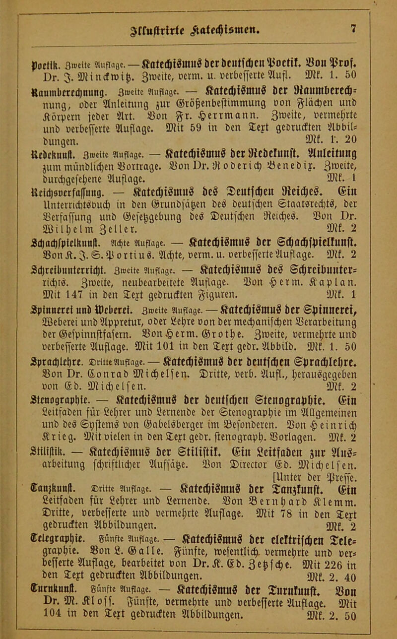 Poetik. 3»eitc smpage. — ftütedjiöiniril ber bcutfdicii Boctif, BouBrof, Dr. 3. Blinefroifj. Zweite, oerm. u. »erbefferteAufl. Bit. 1. 50 Raumbcrcdjnung. 3>»citc smpage. — Jfntcdji$ntu§ Der 9icuunberecö= innig, ob« Anleitung jur ©töfjenbeflimmung oon glücken uitb Körpern jeb« Art. Bon gr. £errmann. 3weitc, Pcrmetjrte unb oerbefferte Auflage. SDUt 59 in ben Stejt gebrueften AbbiU bungen. ®lf- !'• 20 Rebckuufl. 3»citc smpage. — ^atcdjiöiiuiä ber IHcbefunft. Anleitung jum münblid)en Bortrage. BonDr. !)toberief) Benebiy. Bmeite, burd)gcfel)ene Auflage. Blf. 1 Rcidjsncrfaffung. — Siatcd)i3ntn3 beS ©eutfdjcit DietdjeS. (£itt Unterridjtstiud) in ben ©runbfäfjen beb beutfcfyen ©taatsred)tb, ber Berfaffung unb ©efefcgebung beb ®eutfd)en Oteidjeb. Bon Dr. 2ßill;clm 3c11er. 3DM. 2 Sdiadjfpicikuuil. ?itt>tc smpage. — SjatedjtStmtS ber Sdmdiftnelfunft. Bon St. 3.0. B 0 r ti u b. Ad)te, oerm. u. oerbefferte Auflage. Blf. 2 Sdjrcibmttcrridjt. 3»ttte smpage. — ÄatcdjiäniuS be3 @djrcibuntcr= rid)tb. 3roede> neubearbeitete Auflage. Bon £ e r m. & a p l a n. Blit 147 in ben ©ejt gebrueften giguren. Blf. 1 Spinnerei unb Weberei. 3»»eitc smpage. — ftatedjiämuö ber Spinnerei, SBeberei unb Appretur, ober gepreoonbermectianifcbenBcrarbeitung ber ©efpinitfifafern. Bonnern. ©rotpe. 3®cde, oermefjrteunb oerbefferte Auflage. Blit 101 in ben Bert gebr. Abbilb. Blf. 1. 50 Spradjlcljre. ©rittesmpage. — SMed)HSntu8 ber beutfdien ©pradjlcljre. Bon Dr. ©onrab Bl id) elf eit. ©ritte, oerb. Aufl., l;eraubgcgeben oon ©b. Bliebelfen. Blf. 2 Stenographie. — tflted)tömu§ ber beutfdjcn Stenographie. (Sin Scitfabcn für öeljret unb öetnenbe ber Stenographie im Allgemeinen unb beb Spfiemb oon ©abelbbergcr im Befonberen. Bon £ ein rief) Ärieg. Blit oielen in ben ©ept gebr. jienograpt). Borlagen. Blf. 2 Stiliflik. — tfltcdjiömuS ber Stiliftif. (Siu Scitfabcit jur Auö= arbeitung fdjriftlidjer Auffajje. Bon ©irector ©b. Bliebet feit. [Unter ber Brcffe. Eanjkunfl. ©rttte smpage. — tatedfiSntuS ber ©anjlunft. (Sin Seitfaben für Sepier unb ßernenbe. Bon Betitparb Älemm. ©ritte, oerbefferte unb oermel;rte Auflage. Blit 78 in ben Stejt gebrueften Abbilbungen. Bif. 2 ®elegrapl)ie. günfte smpage. — ftatedjtbmitb ber elcltrifdjen £ele= grapfiie. Bon 2. ©alle. günfte, roefentlic^. oermetjrte unb oer* befferte Auflage, bearbeitet oon Dr. St. ©b. 3e£fel)e. Blit 226 in ben ©eyt gebrueften Abbilbungen. Btf. 2. 40 (tumkunft. günfte smpage. — ®atcd)iäntu3 ber ©urnlunft. Bon Dr. Bl. ifl off. günfte, oermebrte unb oerbefferte Auflage. Blit 104 in ben SCeyt gebrueften Abbilbungen. Bit. 2. 50
