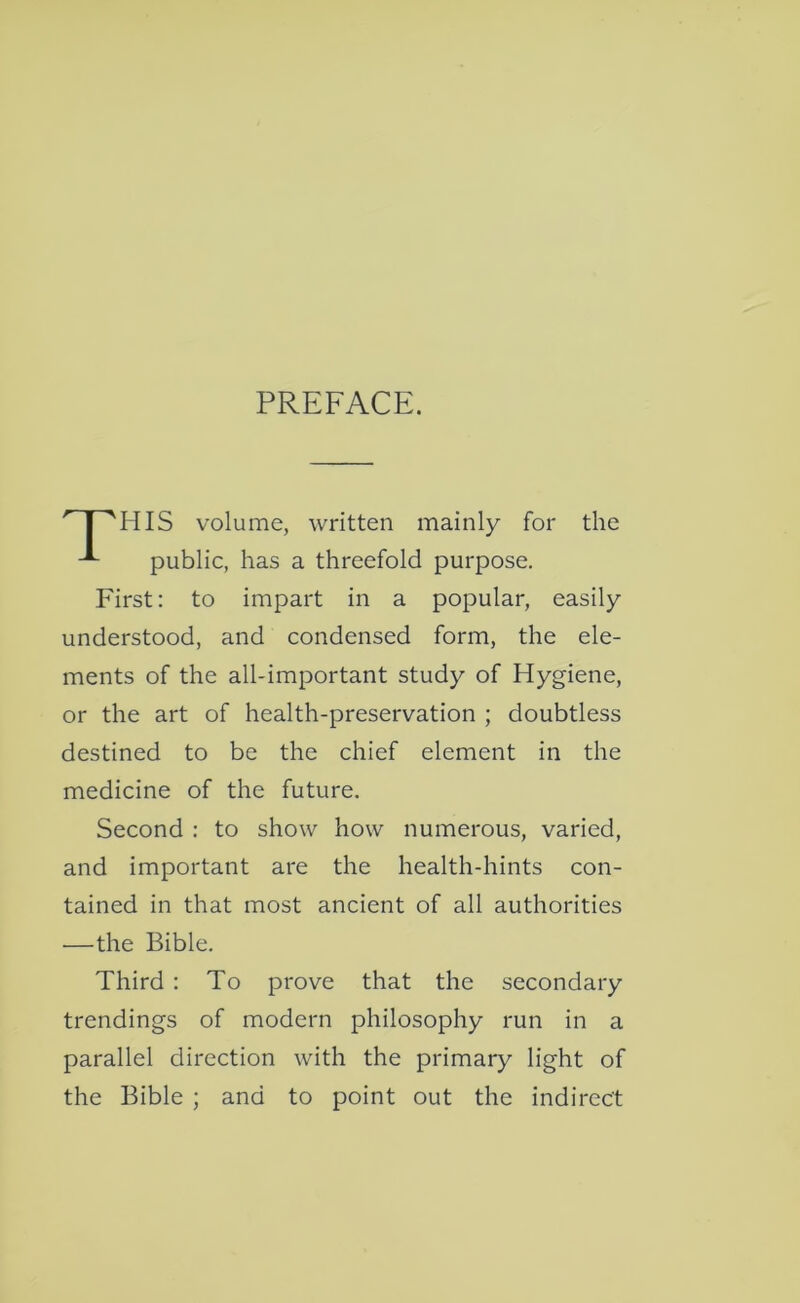 PREFACE. P'HIS volume, written mainly for the public, has a threefold purpose. First: to impart in a popular, easily understood, and condensed form, the ele- ments of the all-important study of Hygiene, or the art of health-preservation ; doubtless destined to be the chief element in the medicine of the future. Second : to show how numerous, varied, and important are the health-hints con- tained in that most ancient of all authorities —the Bible. Third : To prove that the secondary trendings of modern philosophy run in a parallel direction with the primary light of the Bible ; and to point out the indirect