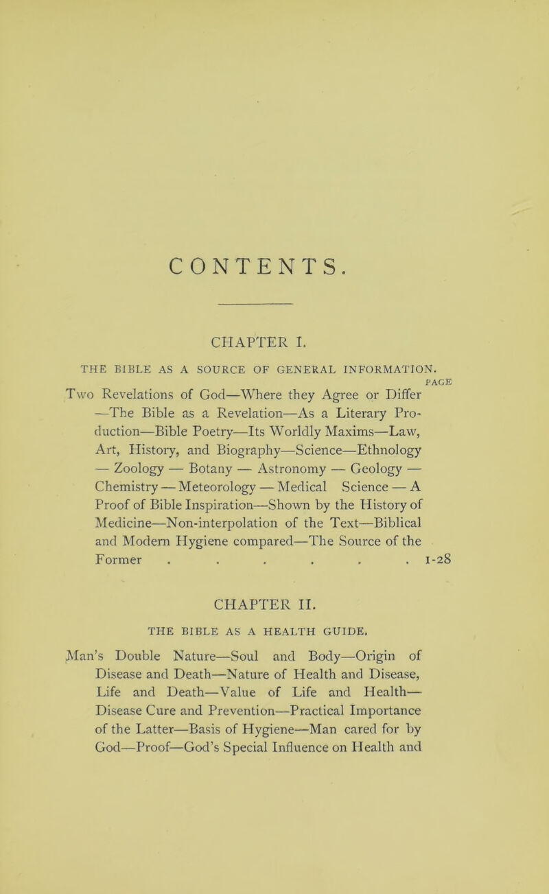 CONTENTS. CHAPTER I. THE BIBLE AS A SOURCE OF GENERAL INFORMATION. PACE Two Revelations of God—Where they Agree or Differ —The Bible as a Revelation—As a Literary Pro- duction—Bible Poetry—Its Worldly Maxims—Law, Art, History, and Biography—Science—Ethnology — Zoology — Botany — Astronomy — Geology — Chemistry — Meteorology — Medical Science — A Proof of Bible Inspiration—Shown by the History of Medicine—Non-interpolation of the Text—Biblical and Modem Hygiene compared—The Source of the Former . ..... 1-28 CPIAPTER II. THE BIBLE AS A HEALTH GUIDE. Man’s Double Nature—Soul and Body—Origin of Disease and Death—Nature of Health and Disease, Life and Death—Value of Life and Health— Disease Cure and Prevention—Practical Importance of the Latter—Basis of Hygiene—Man cared for by God—Proof—God’s Special Influence on Health and