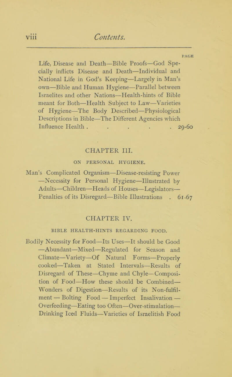 PAGE Life, Disease and Death—Bible Proofs—God Spe- cially inflicts Disease and Death—Individual and National Life in God’s Keeping—Largely in Man’s own—Bible and Human Hygiene—Parallel between Israelites and other Nations—Health-hints of Bible meant for Both—Health Subject to Law—Varieties of Hygiene—The Body Described—Physiological Descriptions in Bible—The Different Agencies which Influence Health ..... 29-60 CHAPTER III. ON PERSONAL HYGIENE. Man’s Complicated Organism—Disease-resisting Power —Necessity for Personal Hygiene—Illustrated by Adults—Children—Heads of Houses—Legislators— Penalties of its Disregard—Bible Illustrations . 61-67 CHAPTER IV. BIBLE HEALTH-HINTS REGARDING FOOD. Bodily Necessity for Food—Its Uses—It should be Good —Abundant—Mixed—Regulated for Season and Climate—Variety—Of Natural Forms—Properly cooked—Taken at Stated Intervals—Results of Disregard of These—Chyme and Chyle—Composi- tion of Food—How these should be Combined— Wonders of Digestion—Results of its Non-fulfil- ment— Bolting Food — Imperfect Insalivation — Overfeeding—Eating too Often—Over-stimulation— Drinking Iced Fluids—Varieties of Israelitish Food