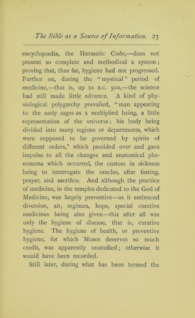 encyclopedia, the Hermetic Code,—does not present so complete and methodical a system; proving that, thus far, hygiene had not progressed. Further on, during the “mystical” period of medicine,—that is, up to b.c. 500,—the science had still made little advance. A kind of phy- siological polygarchy prevailed, “man appearing to the early sages as a multiplied being, a little representation of the universe; his body being divided into many regions or departments, which were supposed to be governed by spirits of different orders,” which presided over and gave impulse to all the changes and anatomical phe- nomena which occurred, the custom in sickness being to interrogate the oracles, after fasting, prayer, and sacrifice. And although the practice of medicine, in the temples dedicated to the God of Medicine, was largely preventive—as it embraced diversion, air, regimen, hope, special curative medicines being also given—this after all was only the hygiene of disease, that is, curative hygiene. The hygiene of health, or preventive hygiene, for which Moses deserves so much credit, was apparently unstudied; otherwise it would have been recorded. Still later, during what has been termed the