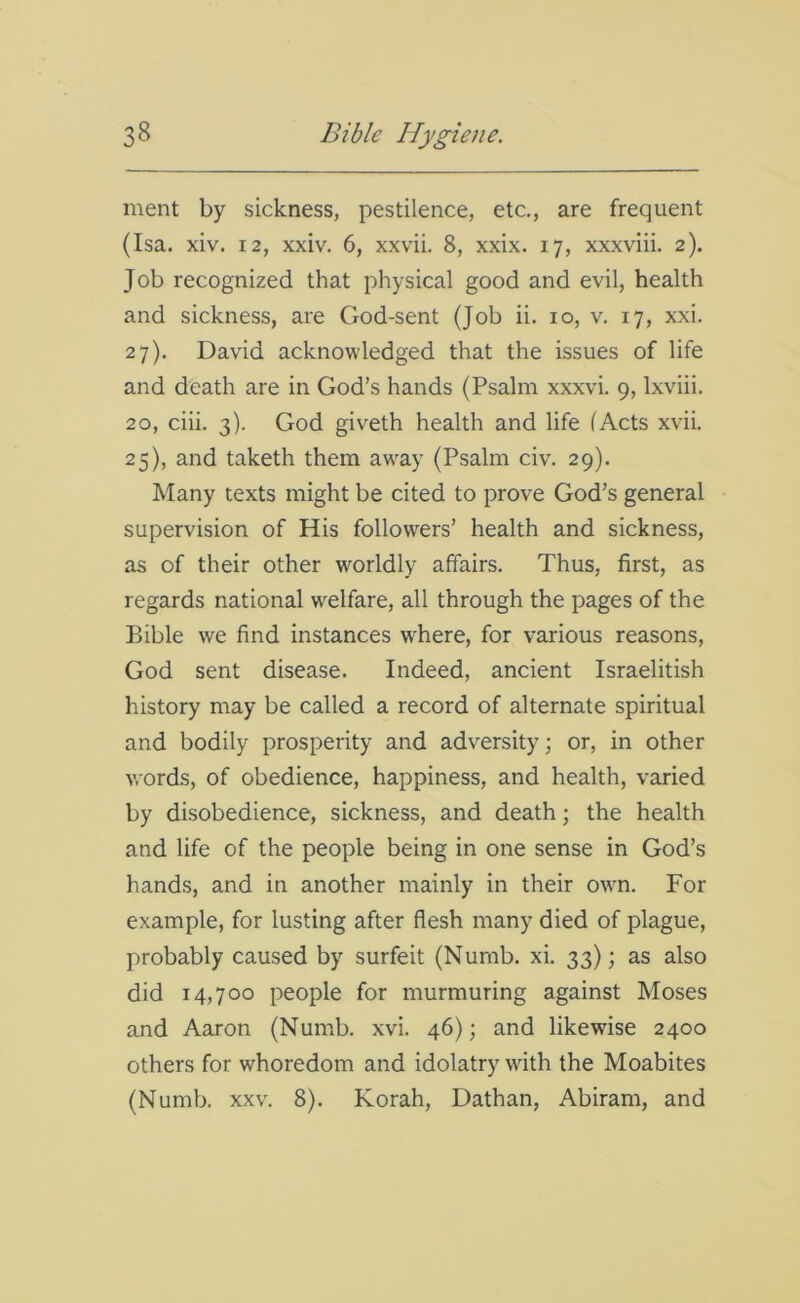 ment by sickness, pestilence, etc., are frequent (Isa. xiv. 12, xxiv. 6, xxvii. 8, xxix. 17, xxxviii. 2). Job recognized that physical good and evil, health and sickness, are God-sent (Job ii. 10, v. 17, xxi. 27). David acknowledged that the issues of life and death are in God’s hands (Psalm xxxvi. 9, lxviii. 20, ciii. 3). God giveth health and life (Acts xvii. 25), and taketh them away (Psalm civ. 29). Many texts might be cited to prove God’s general supervision of His followers’ health and sickness, as of their other worldly affairs. Thus, first, as regards national welfare, all through the pages of the Bible we find instances where, for various reasons, God sent disease. Indeed, ancient Israelitish history may be called a record of alternate spiritual and bodily prosperity and adversity; or, in other words, of obedience, happiness, and health, varied by disobedience, sickness, and death; the health and life of the people being in one sense in God’s hands, and in another mainly in their own. For example, for lusting after flesh many died of plague, probably caused by surfeit (Numb. xi. 33); as also did 14,700 people for murmuring against Moses and Aaron (Numb. xvi. 46); and likewise 2400 others for whoredom and idolatry with the Moabites (Numb. xxv. 8). Korah, Dathan, Abiram, and