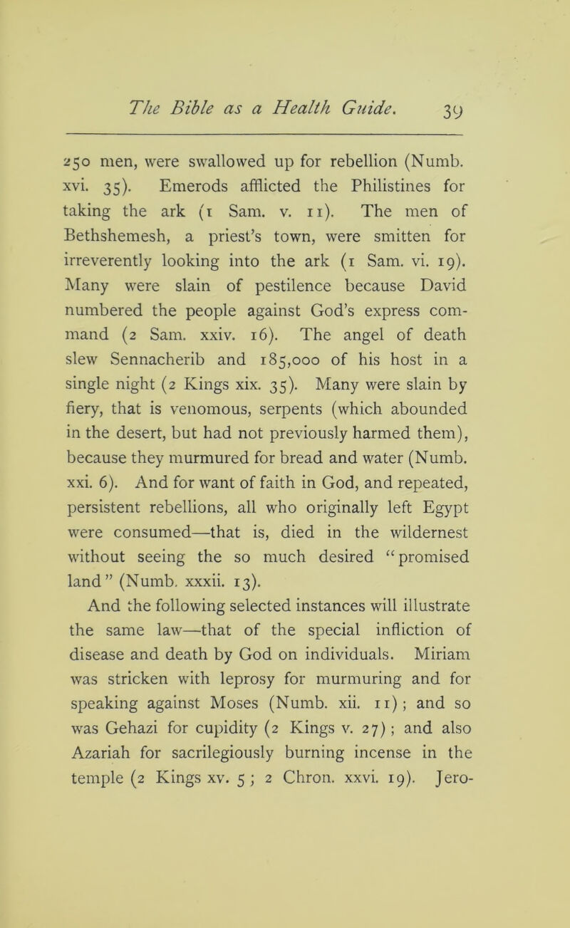 250 men, were swallowed up for rebellion (Numb, xvi. 35). Emerods afflicted the Philistines for taking the ark (1 Sam. v. n). The men of Bethshemesh, a priest’s town, were smitten for irreverently looking into the ark (1 Sam. vi. 19). Many were slain of pestilence because David numbered the people against God’s express com- mand (2 Sam. xxiv. 16). The angel of death slew Sennacherib and 185,000 of his host in a single night (2 Kings xix. 35). Many were slain by fiery, that is venomous, serpents (which abounded in the desert, but had not previously harmed them), because they murmured for bread and water (Numb, xxi. 6). And for want of faith in God, and repeated, persistent rebellions, all who originally left Egypt were consumed—that is, died in the wildernest without seeing the so much desired “promised land” (Numb, xxxii. 13). And the following selected instances will illustrate the same law—that of the special infliction of disease and death by God on individuals. Miriam was stricken with leprosy for murmuring and for speaking against Moses (Numb. xii. 11); and so was Gehazi for cupidity (2 Kings v. 27); and also Azariah for sacrilegiously burning incense in the temple (2 Kings xv. 5 ; 2 Chron. xxvi. 19). Jero-