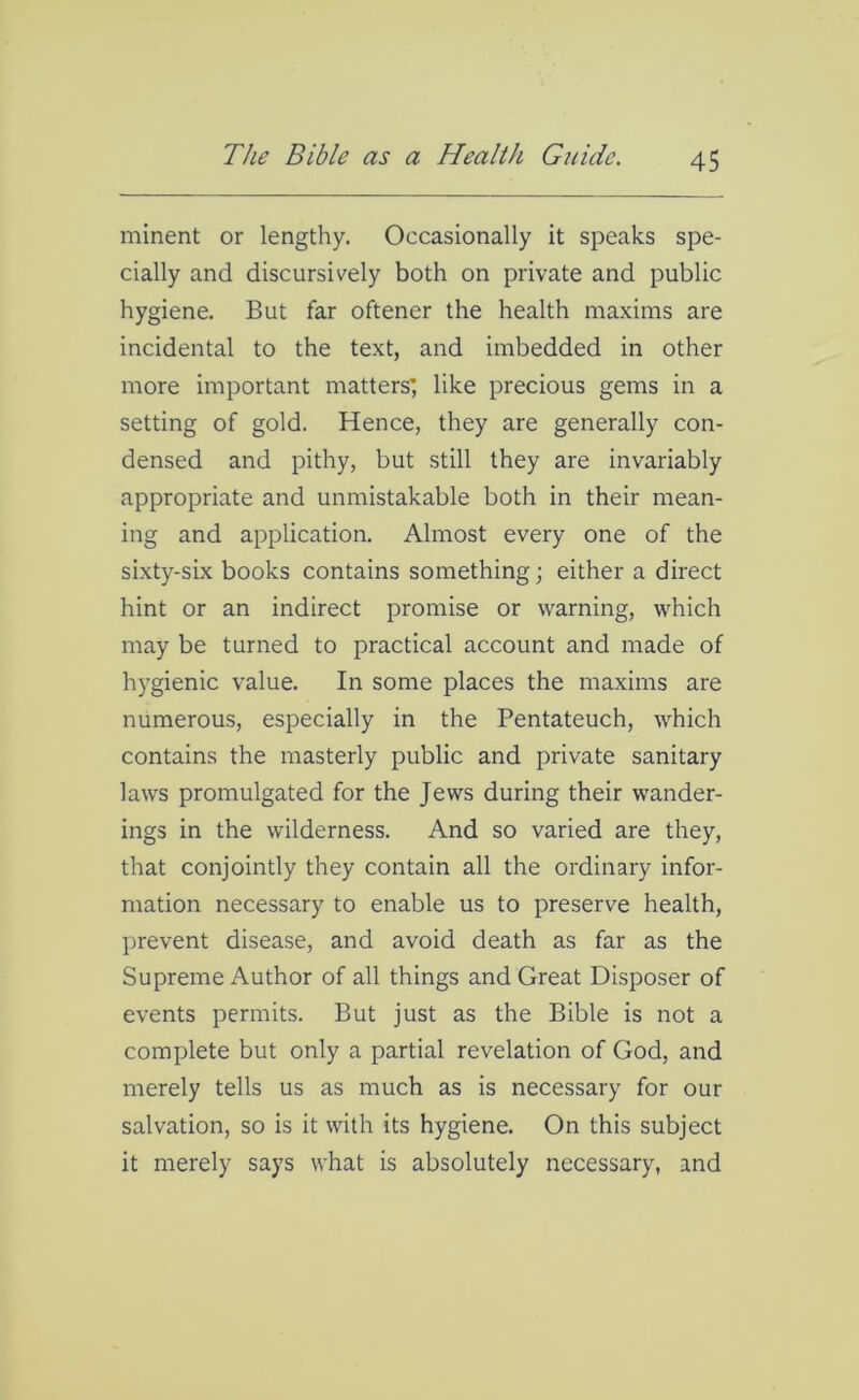 minent or lengthy. Occasionally it speaks spe- cially and discursively both on private and public hygiene. But far oftener the health maxims are incidental to the text, and imbedded in other more important matters', like precious gems in a setting of gold. Hence, they are generally con- densed and pithy, but still they are invariably appropriate and unmistakable both in their mean- ing and application. Almost every one of the sixty-six books contains something; either a direct hint or an indirect promise or warning, which may be turned to practical account and made of hygienic value. In some places the maxims are numerous, especially in the Pentateuch, which contains the masterly public and private sanitary laws promulgated for the Jews during their wander- ings in the wilderness. And so varied are they, that conjointly they contain all the ordinary infor- mation necessary to enable us to preserve health, prevent disease, and avoid death as far as the Supreme Author of all things and Great Disposer of events permits. But just as the Bible is not a complete but only a partial revelation of God, and merely tells us as much as is necessary for our salvation, so is it with its hygiene. On this subject it merely says what is absolutely necessary, and