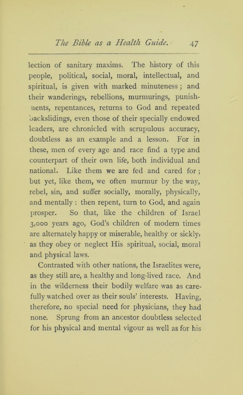 lection of sanitary maxims. The history of this people, political, social, moral, intellectual, and spiritual, is given with marked minuteness; and their wanderings, rebellions, murmurings, punish- nents, repentances, returns to God and repeated backslidings, even those of their specially endowed leaders, are chronicled with scrupulous accuracy, doubtless as an example and a lesson. For in these, men of every age and race find a type and counterpart of their own life, both individual and national. Like them we are fed and cared for ; but yet, like them, we often murmur by the way, rebel, sin, and suffer socially, morally, physically, and mentally : then repent, turn to God, and again prosper. So that, like the children of Israel 3,000 years ago, God’s children of modern times are alternately happy or miserable, healthy or sickly, as they obey or neglect His spiritual, social, moral and physical laws. Contrasted with other nations, the Israelites were, as they still are, a healthy and long-lived race. And in the wilderness their bodily welfare was as care- fully watched over as their souls’ interests. Having, therefore, no special need for physicians, they had none. Sprung from an ancestor doubtless selected for his physical and mental vigour as well as for his