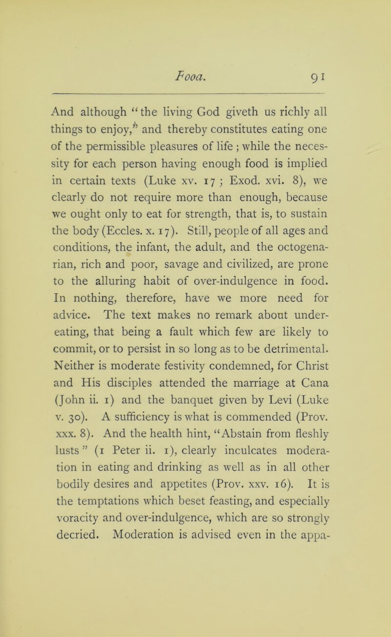 And although “the living God giveth us richly all things to enjoy/’ and thereby constitutes eating one of the permissible pleasures of life ; while the neces- sity for each person having enough food is implied in certain texts (Luke xv. 17 ; Exod. xvi. 8), we clearly do not require more than enough, because we ought only to eat for strength, that is, to sustain the body (Eccles. x. 17). Still, people of all ages and conditions, the infant, the adult, and the octogena- rian, rich and poor, savage and civilized, are prone to the alluring habit of over-indulgence in food. In nothing, therefore, have we more need for advice. The text makes no remark about under- eating, that being a fault which few are likely to commit, or to persist in so long as to be detrimental. Neither is moderate festivity condemned, for Christ and His disciples attended the marriage at Cana (John ii. 1) and the banquet given by Levi (Luke v. 30). A sufficiency is what is commended (Prov. xxx. 8). And the health hint, “Abstain from fleshly lusts” (1 Peter ii. 1), clearly inculcates modera- tion in eating and drinking as well as in all other bodily desires and appetites (Prov. xxv. 16). It is the temptations which beset feasting, and especially voracity and over-indulgence, which are so strongly decried. Moderation is advised even in the appa-