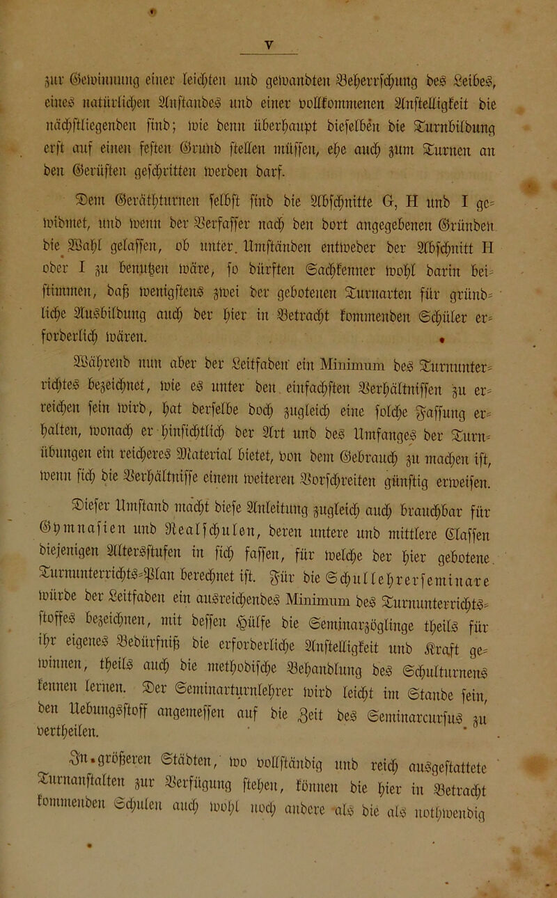 pr ©emiuuung einer -leisten unb gemanbteu £3et;errfd;ung bes SeibeS, eineö natürlichen SfttftaubeS unb einer üoUfommencn Slnftelligfeit bie näc()ftliegenbeii ftnb; inte beim überhaupt btefelbeit bie Turnbilbung erft auf einen feften ©ntttb [teilen müffcit, el;c and; pnt Junten an beu ©erüften gekritten Serben barf. Tem ©erätbturncn fetbft finb bie dbfdmitte G, H unb I gc- mibmet, unb memt ber SBerfaffer nad; beu bort angegebenen ©rünben btejffiapl gelaffen, ob unter. Umftänben entmeber ber dbfdmitt H ober I p benufcen märe, fo bürften ©ad;fcnner mol;l barin bei ftimmcn, baff menigftenS gtuei ber gebotenen Turnarten für grüub- lid;e SCus&ilbung and; ber l;ier in $etradjt fommenben ©dpler er- forberlicfi mären. • Siutbrenb nun aber ber Seitfabetf ein Minimum bes Turnunter- ridfte« begeictmet, lote es unter beu einfachen «er&ältniffen p er- reid;en fein mirb, l;at berfelbe bocb gugteid; eine fold&e Raffung er- batten, mouad; er l;infid)tlicb ber SCrt unb bes Umfanges ber Turn- übungen ein ieid;erey tbcaterial bietet, oou beut ©ebraudf p machen ift, toutu fiel; bie Terffältuiffe einem toeitereu $>orfd)reiten güuftig erioeifen. Tiefer Umftanb macht biefe Anleitung pgleidj and; brauchbar für ©pmnafien unb fftealfdplen, bereu untere unb mittlere Stoffen biejenigen SUterSftufeu in fid; faffen, für tueldpe ber liier gebotene. TurnunterriditS-ißtan beregnet ift. f^ür bie ©chu Hehler femiitare mürbe ber Seitfaben ein aitSreichenbeS Minimum beS Turnunterrichts* ftoffes bezeichnen, mit beffeu tgülfe bie ©emiuarpgltnge tl;eils für ibr eigenes «ebfirfnijj bie erforberlicpe Slnftelligfeit unb traft ge- mimten, tpcils and; bie ntetl;obifd;e 53el;aublung beS Schulturnens lernten lernen. Ter @emiuarturnlel;rer mirb leicht im ©taube fein, ben Uebungsftoff angemeffen auf bie Seit bes ©eminarcurfuS p oertheilen. Sn.größeren ©täbten, mo öollftänbig unb reid; auSgeftattete Turnanftalten pr Verfügung ftel;eu, föntten bie hier in T3etrad;t fommenben Schulen and; mol,l uod; aubere als bie als notl;meubig