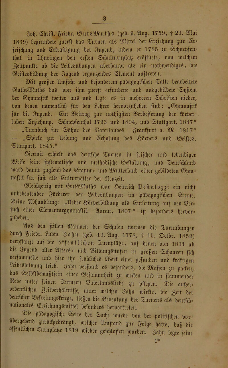 3:of). ©)rift. griebr. @utd2Dhttt;d (gcb. 9. Slug. 1759, f 21. 2Rai 1839) begrünbete gucrft bad Junten atd SCftittet bcr (Srjidjung jur (Sr. frifdjuttg unb (Srfräftiguitg bcr Sütgcitb, inbcnt er 1785 ju Sd)ttepfen= tf)al tjt St;iiringeit bcn crften Sd)utturuptai3 eröffnete, non mctdjem ^eitpunfte ab bie Seibedübungctt überhaupt atd ein uottjmenbiged, bie ©eiftedbitbuug ber Sugcnb ergtiigeitbcd (Stement anftreten. Sftit großer llntftdjt rtitb befoitbercut piibagogifdjen Satte bearbeitete ©utf;d9)?utl)d bad Oon ifjnt juerft erfnnbeüe unb audgcbitbete Sßftetn ber ©pmuaftif lociter and unb legte cd in mehreren Sdjriften ttieber, üon betten namcitttid) für ben Selfrer fjeroorjufjcben finb: „©putnaftif für bie -Sugcnb. (Sin Beitrag jur nöttjigften 55erbefferung ber förper= tidjen (Srjicfjung. Sd)nepfeut(;at 1793 unb 1804, unb Stuttgart, 1847 — „Surnbitd) für Sötjitc bed 35atcrtanbed. grantfitrt a. 9JJ. 1817 — „Spiele jur Hebung ttnb (Srtjotung bed ^örperd unb ©eifted. Stuttgart, 1845. hiermit erhielt bad beutfdje Surneit in frifdjer unb tcbenbiger SBeife feine ftjftematifdje unb ntetf;obifd)c ©eftattung, unb S)eutfd}taub toarb bamit jitgteid) bad Stamm. unb 9)httterlanb einer gebitbeten ®ßm= naftif für faft alle (Sutturbötfer ber ‘DJcujeit. ©teidfgeitig mit ©utdäthttpd mar fpeinrid) ißeftatojji ein liidjt unbebcutenber ^örbcrcr ber Seibedübttttgcn int pcibagogifdjett Sinne. Seine Stbfjanbhtng: „Ueber ^örperbitbung atd (Einleitung auf beit 35er. fud; einer (StementargpmnaftiL Starau, 1807  ift befonberd tjerbor. jutjeben. 5tud ben füllen Zäunten bcr Sdjütcit mürben bie Suruübungen burd; fjriebr. Subm. Saljn (geb. 11. Slug. 1778, t 15. Octbr. 1852) berpflaitjt auf bie öffentlichen Suruptäpe, auf betten non 1811 ab bie Sugcnb aller Sllterd = unb Söilbitugdftufen itt großen Sdjaaren jtdj oerfammette unb t;ier if;r fröt)lid;cd 333er! einer gefttubcn unb fräftigeu 5'cibedbitbuug trieb. 5af)n Oerftanb ed befonberd, bie SRaffeu ju paefen, bad Setbftbemußtfeiu einer ©cfammtpeit ju meefett unb in ftammenber 9tebc unter feinen Surnern SSaterlanbdliebe ju pflegen. Sie außer, orbenttidjen ^citoerpcittniffe, unter meldjett 3apit mirtte, bie £eit ber beutfdjen 33cfrcittngdfriege, ließen bie 33ebcutuitg bed Sitrneud atd beutfd)-- nationated (Sr^ietjungdmittet befonberd perbortreteit. Sic päbagogifdjc Seite ber Sadje mürbe oon ber potitifdjeu nor= übergeßenb gurifcfgebrängt, metdjer Umftanb gut gotge hatte, baß bie orfentttd;en Surnptäfee 1819 mieber gefdjioffeu mürben. 3aßn tegte feine l*