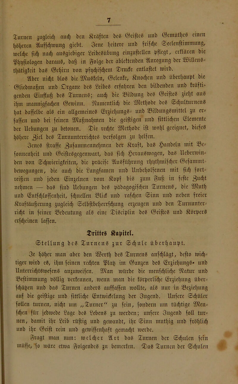 'Junten 3ttgleidj attdj beit Äräfteit be8 ©ciftcö ttttb ©emütf)c8 eilten f)6fjerett tuffdjmung giebt. Seite fieitere unb frifdje ©eetenftimmung, lucldje fid) nad) ausgiebiger ^eibeSitbimg ein^ufteUen pflegt r erftären bic S3f)t)fiologen barau«, baf? in ?5olge ber ablettenben Anregung ber SBiHen«* tljätiglcit baö ©cfjirtt non pfpd)ifd)ent Jrttcfe enttaftet mirb. Iber nid)t bloß bic 9ttu«Mn, ©elenfc, £nod)cit unb überhaupt bie ©liebmajjett unb Dtgatte bc8 SeibeS erfahren ben bÜbenben unb fräfti=- gcnbeit ©ittflitf) be8 Junten^; and; bie Silbung be§ ®cifteS jiel)t am§ ifjnt ntannigfadjen ©emintt. 9?aincnttid) bie äßetljobe beö ©djulturitenS tjat baffetbe atS ein allgemeines ©rjicl)ungö' uttb 33ilbnngSmittet 31t er* faffen unb bei feinen Sftafptaljmen bie geiftigen unb fittUdjen ©lementc ber Uebungen 31t betonen. J)ie rcd)tc Üöietfyobe ift mof)t geeignet, biefcS l)öf)crc 3icl JurnuntcrridjteS ocrfolgen 31t petfen. Settel ftraffe 3ltfatnmennet)mcn ber Ä’rcift, baS ^mttbeltt mit 53e* foniteufjeit unb ©ciftcSgcgcmuart, baS fid) £erattSmagen, baS Uebermin* ben 001t ©djmierigfeiten, bic präcife s2luSfüf)rung rl)t)tf)mifd)er ©efantntt* beioegiutgcit, bie and) bie Songfanten uttb Unbeholfenen mit fid) fort* reifen unb jebett ©feinen 0011t $opf bis 3ttm $uf ux fefte 3ud)t tte()ittcit — baS fittb Hebungen beS päbagogifdjen JurnenS, bie SSftuttj unb ©ntfdjtoffent)eit, fdjtteUen S3ticf unb raffen ©htn unb neben freier Äraftäufjerung 3ugteidj ©clbftbcljerrfdjung e^eugett unb ben Jurnuntcr* rid)t in feiner 33ebcutitng als eine J)iScipün beS ©eiftcS unb ÄörperS erfdjeinett laffen. J>ritte§ Kapitel. ©tellung beS JurnenS 3ur ©dfttlc überhaupt. Sc höher man aber ben SBcrtf) beS JurnenS anfdjtägt, befto mid)* tiger toirb eS, ifjnt feinen redjtcn ißta^ im ©att3en beS ©^ieljnngS* nnb llntcrrid)tSmefenS ait3utt)cifcn. ÜJiait mürbe bic ntenfd)tid)c Statur uttb SBeftimntuiig böüig oerfcititeit, menn matt bic förperUd)c (S^ieljung über* fdjä^eu uttb baS Jurnett anberS auffaffcit mottte, als nur in iBe3ief)itng auf bie geiftige unb fittlidje ©ntmirfeluitg ber Sugenb. Unfere ©djitler fotten turnen, nid)t um „Jurner 31t feilt, fonbertt um tüchtige 2)ten* fchen für jebroebe Sage beS SebenS 31t merbett; unfere Sugettb foll tut* tten, bamit it)t Scib rüftig uttb gemaubt, iljr ©itttt mittl)ig uttb fröljlid) uttb it)t ©eift rcitt unb gcmiffcnfyaft geutadjt merbe. Sragt man nun: meid)er s2lrt baS Junten ber ©djuleit feilt utüffe, fo märe etma ^olgeitbeö 31t bemerten. J)aS Junten ber ©djttlcn