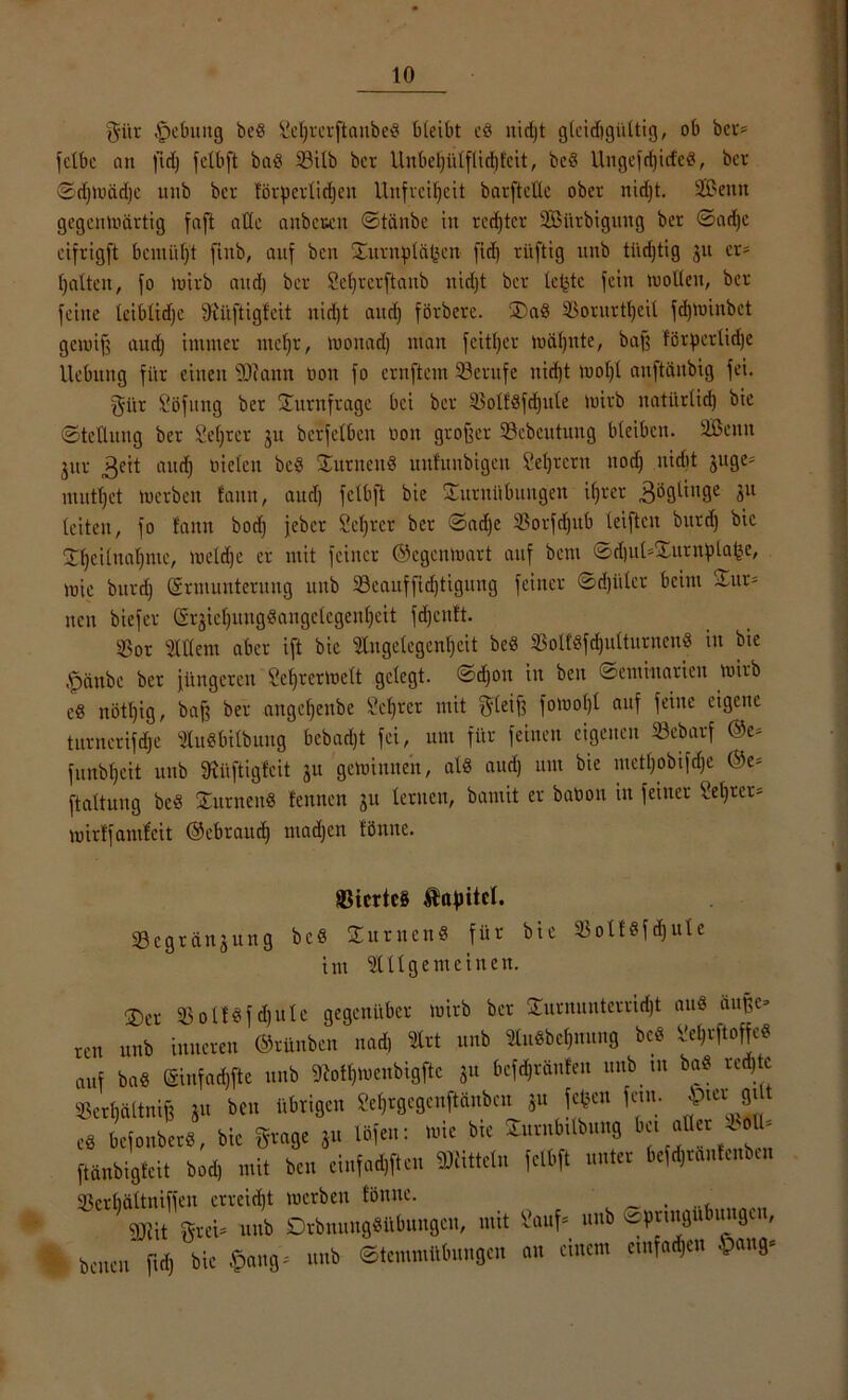 gilt Hebung bcg fieljrerftaubeg bleibt et* nidjt gtcidigiiltig, ob bci> fetbe an fidj jctbft bag 33itb ber Unbeljütflid)fcit, beg Ungefd)icfeg, ber Sdjmädie unb bei- förderlichen Unfreiheit barftellc ober nidjt. SBettn gegenmärtig faft aOc anbeten ©tänbe in rechter SBürbigung ber ©adjc eifrigft bemüht finb, auf ben ©imtplälicu fid) rüftig unb tiidjtig 31t er- galten, fo mirb and) ber Seljrerftanb nidjt ber leiste feilt moOeu, ber feine leiblidje 9iüftigfcit itid)t and) förbere. ®ag Sßorurt^eil fdjminbct gemifj and) immer ntcl)r, monad) man feitljet mäljnte, baß förderliche Hebung für einen ‘Scann non fo ernftem Berufe nicht mol)l anftttnbig fei. gi'tr Höfling ber ©Umfrage bei ber 33otfgfd)ule mirb natürlich bie (Stellung ber Sei)rer 31t berfelbcit non großer Scbcutung bleiben. Üßeitn jitr 3eit auch fielen bcg ©urnettg uufunbigen Seljrcrtt nod) nidit juge= muthet »erben tarnt, aud) fclbft bie Turnübungen ifjver 3ögtinge 311 leiten, fo fattn bod) jeber Schier ber ©ad,e 33orfd)ub leifteit bttrd) bie ©hcilnal)mc, meldje er mit feiner ©egenmart auf bent ©d)ut*©urnpla|j5e, mic bttrd) Ermunterung unb 33cauffid)tigiutg feiner ©djiiler beim ©ur= neu biefev @rjiel)uug«angclegenljeit fdjenft. Sor Allem aber ift bie Angelegenheit beg SBoltSfc^ulturnen« in bie Apüttbc ber jüngeren Seljrermelt gelegt, ©djott in beit ©emiuarien mirb cg nötl)ig, baß ber angefjenbe Schwer mit 3'leiß fomoljl auf feine eigene turncrifdje Augbtlbung bebadjt fei, um für feinen eigenen Scharf ©e* funbheit unb SRüftigfcit ju gemimten, al« aud) uut bie metf)obifd)e ©e* ftaltung bcg ©urnettg tennen jtt lernen, bamit er baüou itt feiner Selber* mirtfamfeit ©ebraud) mad)en fönitc. ©icrtcS ®afntcl. S e g r d n 3 u n g b c § © tt r it e n g für bie 3$olfgfd)ute int Allgemeinen. ©et ©olfgfdjule gegenüber mirb ber Turnunterricht aug duffe* ren unb inneren ©rünben nad, Art unb Augbcl)mtng beö Sel,iftoffeg auf bag Einfache unb «Rot^meubigftc 31t bcfd)ränfen unb tu bag red)tc Sßertjältniß 3» ben übrigen ?el)rgegeuftänbeu 3U fc«en fein- 8J * eg befonberg, bie gcage 31t Ififen: mte bte ©urubtlbung b« aller ^ol ^ ftanbigfeit bod, mit be» eiufadjften Mitteln felbft unter befd)ranlenbut Serbältniffen erreicht merbett fönuc. . SOnt Stet- unb DrbnungSübungcn, mit Sauf. unb ©(jnngttbimä™. benen fldj bie §an8‘ unb @tenmiMun8en an einem emfad)en §an9.
