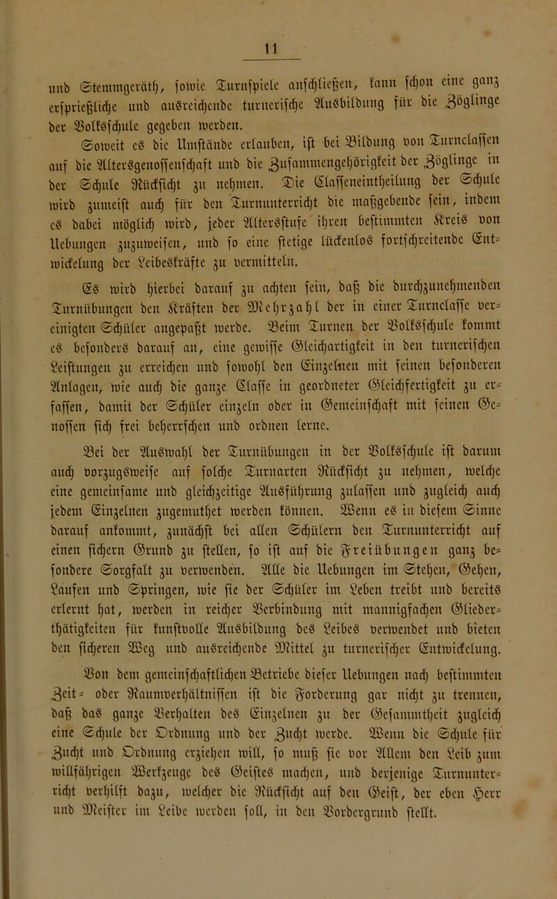 unb ©temmgerätl), folute Ttttnfpiele attfdjlieffen, lann fdjon eine ganj erfpriefflidje unb auSrcidjcnbe turiterifd|e füitSbilbmtg für bie 3ö9^n9e ber SoltSfdjuIe gegeben werben. Soweit cd bie Umftänbe erlauben, i[t bei Silbttng non Turnclaffen auf bie üllterSgenoffenfdjaft unb bie 3ll1amnicltgel)övig£cit ber Zöglinge in ber ©djule fRüdfidjt ju nejjjnen. ®ie ©affeneint^eUung ber ©djule wirb junteift and) für ben Turnuitterridjt bie maffgebettbe fein, inbeut e« babei ntöglidj wirb, jeber tlterSftufe' if;rert beftimmten ÄreiS non Hebungen jiijuiueifcn, unb fo eine ftetige lüdenloö fortfdjreitenbe ©nt= wicfelung ber ScibeSfräftc ju berntittein. (S§ tuirb gerbet barauf 31t achten fein, baff bie burd)3uitefjntenben Turnübungen ben Prüften ber SER c r 3 a ^ t ber in einer Turnclaffe Oer- einigten ©djitlcr augepafft werbe. Seint Turnen ber SolfSfdjttlc fornmt cS bcfonberS barauf au, eine gewiffe ©leidjartigfcit in ben turnerifdjeit Seiftungen 311 errcidjen unb fowoljl ben ©gellten mit feinen befonberen Inlagen, wie and) bie ga^c ©affe in georbneter ©leidjfertigfeit 31t er* faffen, bamit ber ©djitler ciu3etn ober in ©enteiufdjaft mit feinen ©c* noffen fidj frei bcljcrrfdjcn unb orbnen lerne. Sei ber üluSwaljl ber Turnübungen in ber SolfSfdjule ift barum audj bo^ugSwcifc auf foldje Turnarten fRüdfidjt 3U nehmen, weldje eine gemeinfame unb gteid)3eitige Slugfüfjrung 3utaffen unb 3ugteid) and) febent ©feinen 3ugemut()et werben fönnen. SCßenn eS in biefem ©innc barauf anlommt, 3unäd)ft bei allen ©djitlern ben Turnunterricht auf einen fidjern ©runb 31t [teilen, fo ift auf bie r e t it b u rt g e at gan^ be* fonbere ©orgfalt 3U oerwenben. 2lHe bie Uebungctt im ©tel)cu, ®efjen, Saufen unb ©priitgen, wie fie ber ©d)üler im Sebcn treibt unb bereits erlernt f)at, werben in reidjer Serbinbung mit mauttigfadjen ©lieber* tfjätiglciteu für fitnftbolle ‘äuSbilbung bcS SeibeS OerWenbet unb bieten ben fidjeren 2Beg unb aitSrcidjeitbe SDRittel 3U tuntertfdjer ©ntwicfclung. Sott bent gemcinfd)aftlid)en Setriebe biefer Hebungen nadj beftimmten 3eit* ober 9?aumberl)ättniffcn ift bie gorberung gar nicht 31t trennen, baff baS gan3e Serljalten beS (Singeinen 31t ber ©efammtljeit 3ugteidj eine ©djule ber Drbnung unb ber 3l,djt Werbe. SBeitu bie ©djule für 3nd)t unb Drbnmtg erziehen will, fo muff fie bor Ment beit Seib 311111 willfährigen SBerf^cuge be« ©eifte« madjeit, unb berjcitige Titrnunter* ridjt berl)ilft ba3tt, weldjer bie fKlirffidjt auf beit ©eift, ber eben Iperr uitb Stciftcr im Seibc werben fotl, in ben Sorbcrgvunb [teilt.