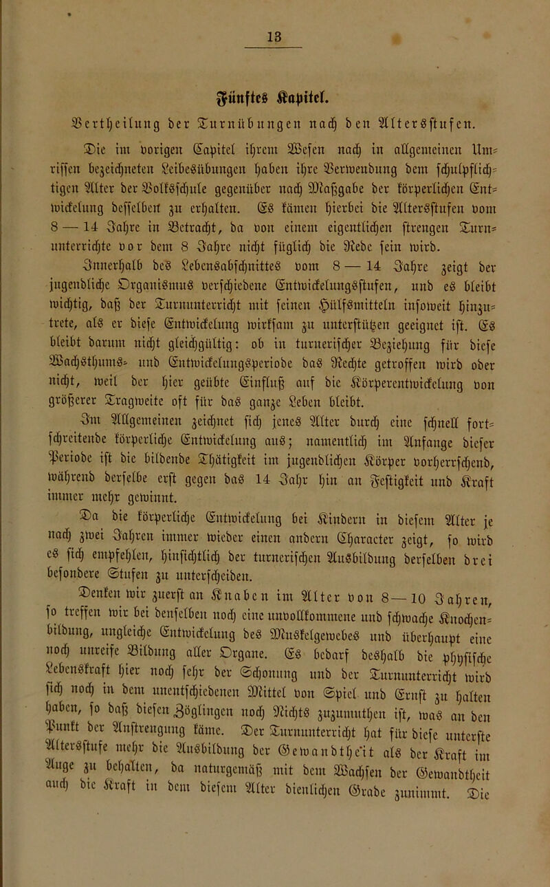 fünftes tapitcl. 2$crtljeilung ber ^Turnübungen nadj beit Altergftuf en. £>ie im Hörigen ©apitcl iljrciit SBefen itctdj in allgemeinen Um? riffelt be3eid)iteteit SeibeSübmtgen Ijaben il;re 93ermenbung beut fdjulpflidj* tigeit <3Xtter ber äMföfdjttle gegenüber uaef) fDiaßgabe ber förperlidjen ©nt= mid'etung beffetbert 31t erhalten. @8 fällten hierbei bie SXIteröftufen Hont 8 — 14 Saljre in 23ctrad)t, ba ooit einem eigcntlidjen ftrengen STurn* unterrichte Hör beut 8 3aljre nidjt füglidj bie Siebe fein luirb. Snnerljalb bc§ 2ebcn8abfdjnttte§ Hont 8 — 14 Safjre jeigt ber jugenblidjc DrgattiSmuS Herfd)iebene ©ntmidelungbftufen, unb e8 bleibt midjtig, baß ber STurnunterridjt mit feinen ^>ütf8initteln infolueit Iji^it* trete, al§ er biefe (Sntmidclung mirffam 31t unterftü^en geeignet ift. @8 bleibt baruttt niefjt gleichgültig: ob iit turnerifdjer Sk^iefjitng für biefe äBadjbtljiunb* unb ©ntmicfelungSperiobe ba8 fRcdjte getroffen luirb ober nidjt, rneil ber Ijier geübte (Sinfluß auf bie törperentmicfelung Hon größerer STraglueite oft für ba8 gait3e Sebat bleibt. 3nt Allgemeinen 3eid)net fidj jenes Alter burefj eine fdjnell fort* f dj reit eit be förderliche ©ntmicfelung att§; itamentlidj im Anfänge biefer ^Seriobe ift bie bitbenbe STtjätigfeit im jugettblidjen Dörfler Horljerrfdjenb, loäljrenb berfelbe erft gegen ba8 14 Saljr t;in an geftigfeit unb traft immer mehr gemiaut. ®a bie förderliche ©ntmidelung bei tinbern in biefem Alter je nadj 3ioei Ualjtat immer mieber einen anberit ©Ijaracter 3cigt, fo mirb c8 fich empfehlen, Ijinfidjtlidj ber turncrifdjen Ausübung berfelben brei befottbere ©tufeit 31t ititterfdjeibeit. £>enfen mir 3nerft an titabcn tut Alter non 8—10 3al;reit, fo treffen mir bet betreiben noch eine unHoIlfommene unb fdjmadje tnodfen* bilbung, ungleiche (Sntmidelung beö SD^uöfelgemcbeS unb itberljaupt eine nod) unreife 33ilbuttg aller Drgane. @8 bebarf bebfjalb bie pljijfifdie Seben«fraft Ijier nodj fcljr ber ©djonung unb ber STnrnmtterridjt mirb fid) nodj in bau uncutfdjiebeiten Mittel Hon ©piel unb ©ruft 31t halten haben, fo baß biefeit Zöglingen nodj SJidjtb 3U3umittljen ift, ma8 au bat hmitt ber Anftrettguug läme. ®cr jTurnunterridjt Ijat für biefe unterfte AlterSftufe mcljr bie Ausübung ber ©emanb^eli als ber traft im Auge 31t bcljaltcit, ba naturgemäß mit beut SBadjfen ber ©emaubtbeit audj bie traft in bau biefem Alter bienlidjcn ©rabe 3tuiimint. ®ic