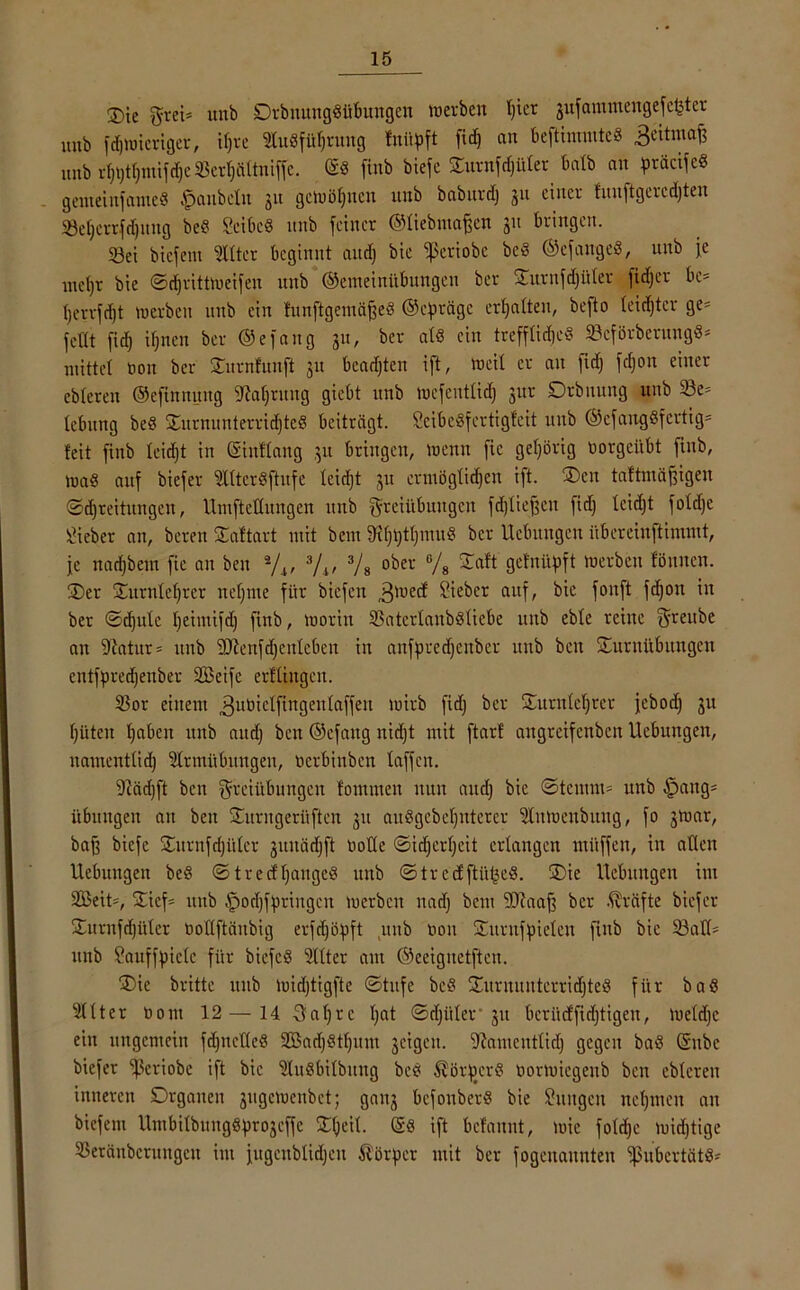 2)ie $vei* itnb Drbnunggübungen werben Ijict gufammengefcfcter mib fdjwicriger, iljre Stugfüljruug fuüpft fid) an beftimmtcg Beitmaf? nnb rfjijtfjinifdje 33erfjältniffc. @g finb biefe Surnfdjüter halb an präcifcg gemeiufamcg Raubein 31t gewinnen nnb baburd) 31t einer funftgercdjten 23el)crrfd)itng beg Seibcg nnb feiner ©liebmaffcn 31t bringen. 33ei biefent Witter beginnt and) bie ^periobc bcg ©efangeg, unb je mct)r bie ©cfjrittweifen nnb ©emeinübungen ber Surufdjüler fidjer be= t)errfd)t werben unb ein funftgemäffeg ©efiräge ermatten, befto leidjtcr ge= feilt fid) ifjucn ber ©efaug 31t, ber atg ein trefflid)cg 33cförbernngg* mittel uou ber Surnfunft 31t beadjten ift, weil er an fid) fdjon einer cbleren ©efinnuug JMjrung giebt unb wefentlid) 31W Drbnung unb 23e= lebung beg Surmtnterrid)tcg beiträgt. Jeibcgfertigfeit unb ©efanggfcrtig= feit finb leidjt in ©inflaitg 31t bringen, wenn fic gehörig üorgcitbt finb, wag auf biefer ‘ülltergftufe leidjt 31t ermöglidjen ift. Sen taftmäjfigen ©djreitungen, UmftcKungen unb Freiübungen fdjtieffen fid) leidjt foldje lieber an, bereu Saftart mit bem 9tf)t)tl)mug ber Hebungen übereinftimmt, je nadjbem fic an ben */t, 3/v 3/s ober % getnüpft werben föuueu. Ser Surnleljrcr nefjme für biefen ,3wecf Sieber auf, bie fonft fdjon in ber ©djule Ijeintifd) finb, worin 3$aterlanbgliebe unb eble reine ^revtbe an -Jitttur* unb 3Jienfd)enleben in anfpredjenber unb beit Surnübungen entfpredjenber SBeife erfliugen. 33or einem ^ubielfingenlaffeu wirb fid) ber Surnleljter jebod) 3U (jüten ^abeit unb and) ben ©efaug nidjt mit ftarf angreifenben Hebungen, namentlid) Slrmübitngen, uerbinben taffen. ‘Dfödjft ben Freiübungen fomuten nun and) bie ©tcmm= unb Hang- übungen an ben Surngerüftcn 31t auggcbeljuterer 3tnWcnbung, fo 3War, bajf biefe Surufdjüler 3uuäd)ft nolle ©idjerljcit erlangen mitffen, in allen Hebungen beg ©trecfljangeg unb ©treefftii^eg. Sie Hebungen im SBeit-, Sicf= unb Hodjfjmngcn werben nad) beut SRaaff ber Kräfte biefer Surnfdjüter üottftänbig evfdjöpft unb non Suruffueleu finb bie 23atl= unb Jauffpiclc für biefeg Sitter am ©eeiguetftcn. Sie britte unb widjtigfte ©tufe bcg Surnuutcrridjteg für bag Elfter üont 12 — 14 Faljrc l)at ©djiiler 31t beriicffidjtigen, Weldje ein ungemein fdjnclleg 2ßad)gtf)um scigen. Namentlid) gegen bag ©nbc biefer ‘’ßeriobe ift bie Slugbilbung beg Äörftcrg tmrmicgeub ben cbleren inneren Drganeu 3ugcwettbet; gau3 befouberg bie Jungen neunten an biefem llmbilbunggpro3effe Sfjeil. ©g ift befannt, wie foldje wichtige 35eräubcrungeu int fugeublidjeu Körper mit ber fogeuaunten ^ubertätg-