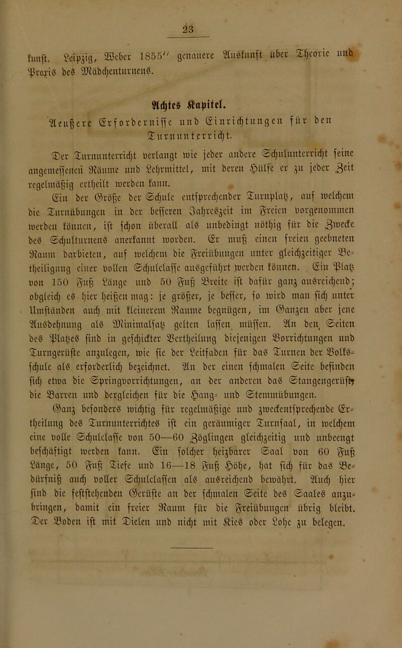 fünft. Seiygig, SBeBer 1855 genauere SCuSfunft über SSeorie unh Ißrc^-iS beS SOläbdjenturnenS. 9ld)te§ Äafntet. 2teujjcre Sr f orberniffe unb Sinridjtungen für ben Turn ituterr id]t. ©er Turnunterridjt »erlangt »nie jeber anbcre ©d)ulunterrid)t feine nngenteffcncri 9täume unb Sehrmittet, mit bereu §ülfc er git jeber 3eit regelmäßig ertljeilt werben tarnt. (gilt bet ©töjßc ber ©djule entfprecfjenber Twrnplafe, auf welchem bic Turnübungen in ber beffcren FaljreSgeit im freien »orgenommen werben tonnen, ift fdjoit überall als mtbebingt nötfjig für bie 3lDede beS ©djulturnenS anerlannt worben. (Sr nutß einen freien geebneten Staunt barbieten, auf weldjent bie Freiübungen unter gleichzeitiger 23e= tfjeitigung einer »ollen ©djulclaffc auSgefiifjrt werben tonnen. Sin ißtatj »on 150 Fuß Sänge unb 50 Fuß Söreite ift bafür gang auSreidjeub; obgteid) eS t)ier f;eißen ntag: fe größer, je beffer, fo wirb ntau fid) unter Umftänben and) mit Iteiuerem Raunte begnügen, im ©äugen aber jene ^tuSbefjnung als SJiinimatfa^ gelten taffen ntüffeit. 21n ben ©eiten beS ‘pta^eS fixtb in gefdjicfter 3Sertf»eilung biejenigen 23orrid) tätigen unb Turngerüftc angitlegen, wie fie ber Seitfabcn für baS Turnen ber 2?oltS= f^ute ald erforberlid) begeidjnet. 21n ber einen fdjmaleit ©eite beftnben fid) etwa bic ©fmngüorridjtungen, an ber anbereu baS ©tangengeritft? bie Barren unb bcrglcidjeu für bie §ang» unb ©temmübungen. ©ang befonberS widjtig für regelmäßige unb gwecfeutfgjredjcnbe Sr- tljeilung beS Turnunterrichtes ift ein geräumiger Turnfaal, in welchem eine »olle ©djulclaffe »on 50—60 Zöglingen gteidj^eitig uitb uubeengt befd)äftigt werben fann. Sin foldjcr fjetjbarer ©aal »on 60 Fuß Sänge, 50 Fuß Tiefe unb 16—18 Fuß §öl)e, hat fid) für baS 23e* bürfniß aud) »oder ©djulclaffen als auSreid)enb bewährt. 2lud) hier finb bie feftftel)enbeu ©eritfte au ber fdjmalen ©eite beS ©aaleS angu* bringen, batnit ein freier Staunt für bie Freiübungen übrig bleibt. Ter Boben ift mit Tieleit unb nidjt mit ÄieS ober Sof)c gu belegen.