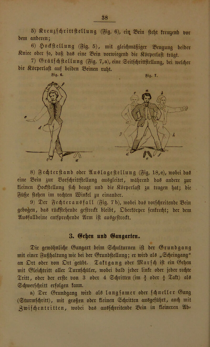 5) Äreuäfdjrittftetlung (gig. 6), ein Sein ftelft freujenb bor bem anberen; 6) §odftellung ©fig. 5), mit gleichmäßiger Seugung bcibcr $!tiee ober fo, baß bad eine Sein oormiegertb bie $örpcrlaft trägt. 7) ©rätfdjftetlung (^tg. 7,a), eine ©eitfdfrittftctlung, bei meldjet bie $örpertaft auf beiben Seinen rul)t. ff‘8- 6- gifl. 7. 8) ^e^te^ft«nb ober 5tudlageftellung (f$ig. 18,c), mobei bad eine Sein jur Sorfdjrittfteüung audgleitet, mäfjrenb bad anbere jur fleinen .fpodftettung fidj beugt itnb bie ^örßerlaft ju tragen fjat; bie t$üße fteßen im redjten 2Binfel ju einanber. 9) S)er ^edjteraudfall ($ig. 7 b), mobei bad üorfdjreitenbe Sein gebogen, bad rücffteljenbe geftredt bleibt, Dberförper fcnf'redjt; ber bent Sludfattbeine entfpredjenbe 2lrm ift audgeftreeft. 3. ©elfen unb ©angarten. Sie getoöf)nltdje ©angart beim ©djitlturnen ift ber ©runbgang mit einer gußljattuttg wie f,ej ^er ©runbftetlung; er mirb ald „©djciitgang an Drt ober üon Drt geübt. Saftgang ober SJiarfdj ift ein @eßen mit ©leidjtritt aller Surnfdjüler, roobei halb jeber linfe ober jeber redete Sritt, ober ber erfte bon 3 ober 4 ©djrittcn (im £ ober ^ Saft) ald ©djmerfdjritt erfolgen fann. a) Ser ©runbgang mirb ald langfamer ober fdjnellcr ©aitg (©turmfdjritt), mit großen ober fleinen ©djrittcn audgefil^rt, and) mit 3 mifd) ent ritten, mobei bad aitdfdjrcitenbe Sein in fteincren Ülb*