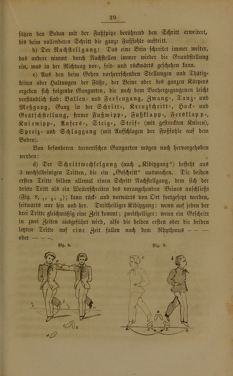 fü^en ben Soben mit bcr gujjfoifee beritfjrenb ben ©djritt erweitert, bis beim uolXeitbeteit ©djritt bie ganje ^ufsfoXjte auftritt. b) ©>er 9? ad) fielt gang: ©)aS eine Sein fdjreitet immer meiter, baS anbcre nimmt burd) 9Jad)ftcüert immer mieber bie ©runbftelfung ein, maS in ber 9tid)tuug bor*, fcit= nnb rücfmärtS gefdjefjcn fann. c) ln« ben beim ©ef)en norfjerrfdjcnben ©teduugen nnb ©fjätig* feiten ober Haltungen ber ftüfee, ber Seine ober beS ganzen Körpers ergeben fid) fotgenbe ©angarten, bie nad) bem Sorfjergegaugenen leidet üerftänbtief; finb: Sailen* nnb gerfengang, 3mang = , 2-anSs unb Sdc^gang, ©ang in ber ©djritt*, Äreujf djritt*, £ocf* nnb ©rätfdjftelfung, ferner gußmipp*, gufjffapp*, fterSflaf) p*, Ättiemipp*, SlnferS*, ©teig*, ©teif* (mit geftreeften Änieen), ©preij* nnb ©t^taggang (mit Sluffdjfagen ber gufjfofjte auf bem Soben). Son befonberen turnerifcfjen ©augarten mögen nod) fjerborgcljoben merben: d) ©)cr ©djrittmedjfefgang (aud) „ $ibi(3gang) beftefjt aus 3 medjfefbeinigen dritten, bie ein „©efdjritt auSmadjen. ©)ie beib.cn erften dritte bilben affemaf einen ©djritt 9iad)fte1Igang, bem fid^ ber britte ©ritt alö ein äöeiterfdjreiten beS borangefjenben Seines anfdjfiefjt ($ig. 8, i, 2, 3); fann rücf* nnb bormärtS Don Drt fortgefe^t merben, feitmärts nur fjiit nnb fjer. ©)reitljeiüger $ibi£gang: menn auf jeben ber brei ©ritte gfeidjmdfjig eine ,3m* fommt; jmeit^eifiger: menn ein ©efdjritt in jmei ,3eitett auSgefüljrt mirb, affo bie beiben erften ober bie beiben festen ©ritte auf eine $eit faden nat^ bent 9if)t)tI)muS - - — ober — — giß. 8. giß- 9.