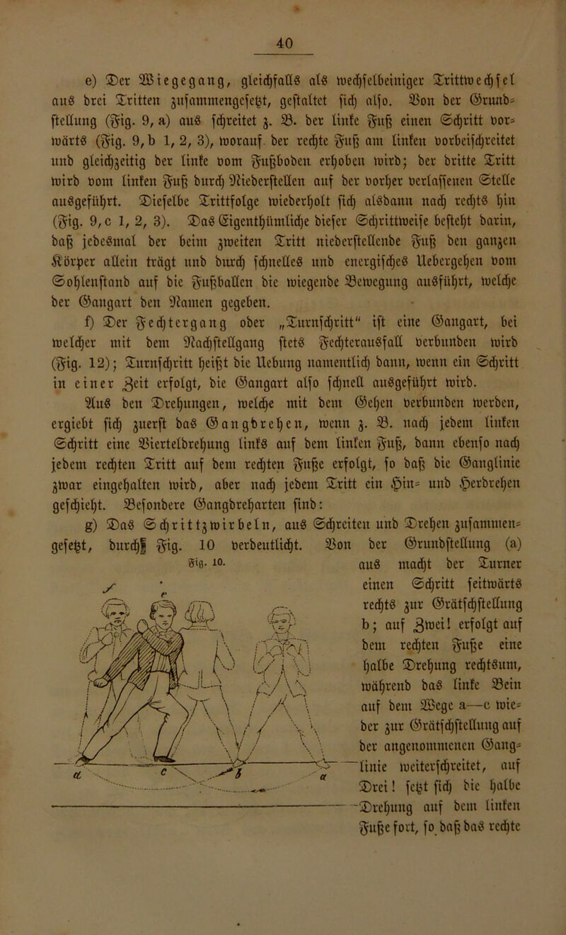 e) £)cr 2ßi ege gang, glcidjfall« ald toedjfelbeiniger £rittto e d) f c l and brci dritten jufatninengcfep, gcftaltct fidj alfo. 2$on ber ©ruub^ ftcüung ($ig. 9, a) aud fdjreitet j. 23. ber linfe gufj einen ©djritt not* märtd (j$ig. 9,b 1,2, 3), »worauf ber recfte ^uff am littfett üorbeifdjreitet ltnb glcidjjeitig ber linfe üom fjufjbobett erhoben »wirb; ber britte £ritt tnirb üottt linfen guß burd) 9debcrfteücn auf ber üorfer ocrlaffenen ©teile aubgefiifrt. ®iefelbc ÜErittfolgc wieberfolt fid) albbann nad) rcd)t§ l)in (gig. 9,c 1, 2, 3). ®aö ©gentf itntlidje biefer ©djritttoeife bcfteft barin, baß jebedntal ber beim ^weiten £ritt nieberfteKcnbe $ttß b>cit ganzen Körper allein trägt unb burd) fdjneHed unb eitcrgifcfcS llebergcfeit oont ©oflenftaitb auf bic ^uPallen bie miegenbe Bewegung auöfüfrt, tueldjc ber ©angart ben bauten gegeben. f) £>er geeftergang ober „&urnfdjritt ift eine ©angart, bei weldjer mit bem 9?ad)fteHgang ftet§ f^cdjterauöfatl üerbunben toirb (gig. 12); Surnfdjritt feifjt bie Hebung uamentlid) bann, wenn ein ©d)ritt in einer 3C^ erfolgt, bie ©angart alfo fdjiteÜ außgefüfjrt »wirb. 2lud ben 3)rcfuttgen, weldje mit bem @el)en üerbunben tuerben, ergiebt fid) juerft bad ©angbrefen, wenn $. 23. itad) jebent linfen (Sd)ritt eine Sßiertelbrefung linfö auf bem linfen gu^, bann ebenfo nad) jebent regten Stritt auf bem regten gujje erfolgt, fo baff bie ©anglinic gwar eingefallen toirb, aber naef jebent £ritt ein §in= unb .fperbrefen gefd)iel)t. 23efonbere ©angbref arten fittb: g) £>ad ©djrittj wirbeln, auS ©djrciten unb 3)refett jitfamtnett» gefegt, burdjf $ig. 10 üerbeutlid)t. giß- 10. 2$on ber ©runbftellung (a) au8 inacft ber Turner einen ©cfritt feittuärtS recftS jur ©rätfcfftellung b; auf .Stoci I erfolgt auf bem red)ten gujje eine falbe ÜDrefung redjtdunt, toäfrettb bab linfe Sein auf bem 2Bcgc a—c tuic= ber gur @rätfd)ftclluug auf ber angcitomntcucn ©attg- “liitie weiterfdfreitet, auf 35rei! fcfct fid) bie falbe üDrcfuttg auf bem linfen gujje fort, fo baft bad rechte