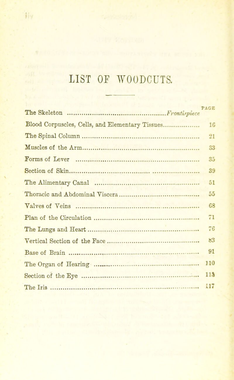 LIST OF WOODCUTS. The Skeleton Frontispiece Blood Corpuscles, Cells, and Elementary Tissues 10 The Spinal Column 21 Muscles of the Arm 33 Forms of Lever 35 Section of Skin 39 The Alimentary Canal 51 Thoracic and Abdominal Viscera 55 Valves of Veins 08 Plan of the Circulation 71 The Lungs and Heart 76 Vertical Section of the Face S3 Base of Brain 91 The Organ of Hearing 110 Section of the Eye '•••• H5 The Iris 117