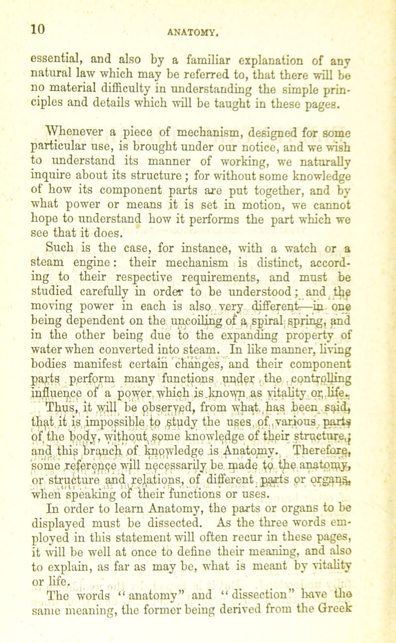 ANATOMY. essential, and also by a familiar explanation of any natural law which may be referred to, that there will be no material difficulty in understanding the simple prin- ciples and details which will be taught in these pages. Whenever a piece of mechanism, designed for some particular use, is brought under our notice, and we wish to understand its manner of working, we naturally inquire about its structure ; for without some knowledge of bow its component parts are put together, and by what power or means it is set in motion, we cannot hope to understand how it performs the part which we see that it does. Such is the case, for instance, with a watch or a steam engine: their mechanism is distinct, accord- ing to their respective requirements, and must be studied carefully in order to be understood; and the moving power in each is also very different—in one being dependent on the uncoiling of a, spiral spring, and in the other being due to the expanding property of water when converted into steam. In like manner, living bodies manifest certain changes, and their component parts perform many functions under. the controlling influence of^ a power which is knoiyn as vitality or, life.. Thus,, it yyill be pbserypd, from what,,has been said* that it is impossible to $tudy the uses of various parts of the body, without, some knowledge of their structure^ and this 'branch of knqwledge is Anatomy. Therefore, some referepqe will necessarily be made ijo the anatoqiy, or structure and,relations, of different.p$fis or organs when speaking of their functions or uses. In order to learn Anatomy, the parts or organs to be displayed must be dissected. As the three words em- ployed in this statement will often recur in these pages, it will be well at once to define their meaning, and also to explain, as far as may be, what is meant by vitality or life. , The words “anatomy” and “dissection” have the same meaning, the former being derived from the Greek