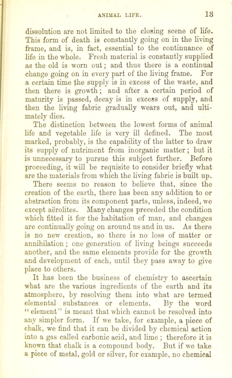 ANIMAL LIFE. 18 dissolution are not limited to the closing scene of life. This form of death is constantly going on in the living frame, and is, in fact, essential to the continuance of life in the whole. Fresh material is constantly supplied as the old is worn out; and thus there is a continual change going on in every part of the living frame. For a certain time the supply is in excess of the waste, and then there is growth; and after a certain period of maturity is passed, decay is in excess of supply, and then the living fabric gradually wears out, and ulti- mately dies. The distinction between the lowest forms of animal life and vegetable life is very ill defined. The most marked, probably, is the capability of the latter to draw its supply of nutriment from inorganic matter; but it is unnecessary to pursue this subject further. Before proceeding, it will be requisite to consider briefly what are the materials from which the living fabric is built up. There seems no reason to believe that, since the creation of the earth, there has been any addition to or abstraction from its component parts, unless, indeed, we except aerolites. Many changes preceded the condition which fitted it for the habitation of man, and changes are continually going on around us and in us. As there is no new creation, so there is no loss of matter or annihilation ; one generation of living beings succeeds another, and the same elements provide for the growth and development of each, until they pass away to give place to others. It has been the business of chemistry to ascertain what are the various ingredients of the earth and its atmosphere, by resolving them into what are termed elemental substances or elements. By the word “ element” is meant that which cannot be resolved into any simpler form. If we take, for example, a piece of chalk, we find that it can be divided by chemical action into a gas called carbonic acid, and lime ; therefore it is known that chalk is a compound body. But if we take a piece of metal, gold or silver, for example, no chemical