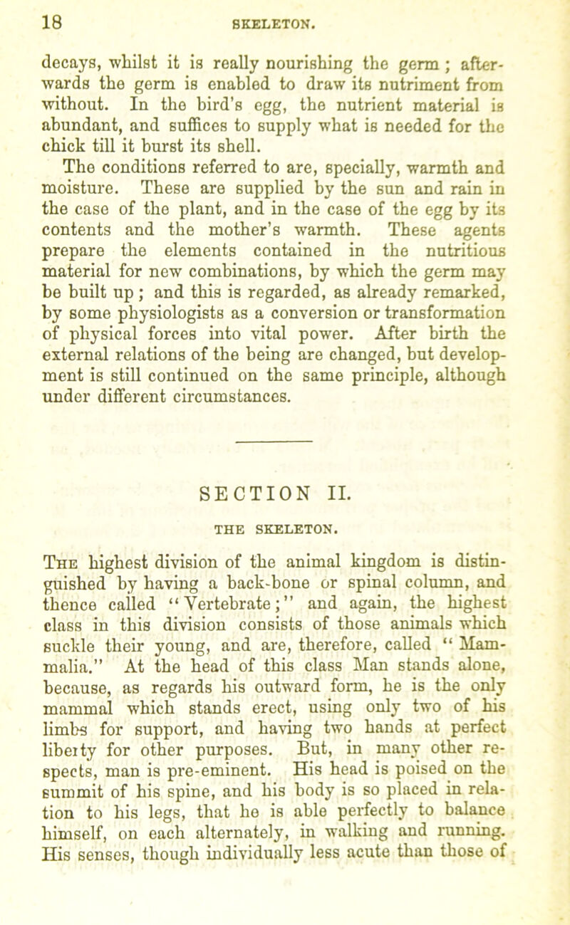 decays, whilst it is really nourishing the germ ; after- wards the germ is enabled to draw its nutriment from without. In the bird’s egg, the nutrient material is abundant, and suffices to supply what is needed for the chick till it burst its shell. The conditions referred to are, specially, warmth and moisture. These are supplied by the sun and rain in the case of the plant, and in the case of the egg by its contents and the mother’s warmth. These agents prepare the elements contained in the nutritious material for new combinations, by which the germ may be built up ; and this is regarded, as already remarked, by some physiologists as a conversion or transformation of physical forces into vital power. After birth the external relations of the being are changed, but develop- ment is still continued on the same principle, although under different circumstances. SECTION II. THE SKELETON. The highest division of the animal kingdom is distin- guished by having a back-bone or spinal column, and thence cailed “Vertebrate;” and again, the highest class in this division consists of those animals which suckle their young, and are, therefore, called “ Mam- malia.” At the head of this class Man stands alone, because, as regards his outward form, he is the only mammal which stands erect, using only two of his limbs for support, and having two hands at perfect libei ty for other purposes. But, in many other re- spects, man is pre-eminent. His head is poised on the summit of his spine, and his body is so placed in rela- tion to his legs, that he is able perfectly to balance himself, on each alternately, in walking and running. His senses, though individually less acute than those of