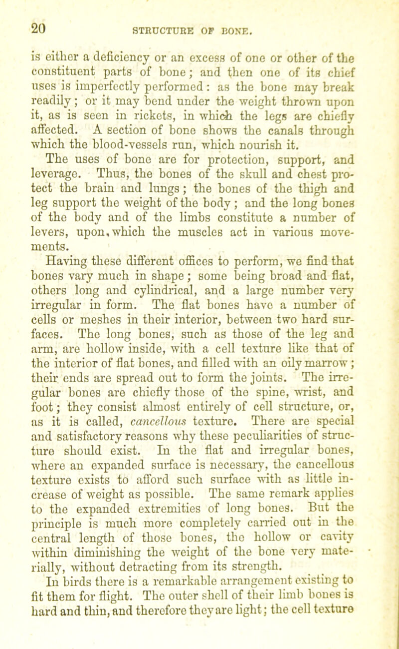 STRUCTURE OP BONE. is either a deficiency or an excess of one or other of the constituent parts of bone; and then one of its chief uses is imperfectly performed : as the bone may break readily; or it may bend under the weight thrown upon it, as is seen in rickets, in which the legs are chiefly affected. A section of bone shows the canals through which the blood-vessels run, which nourish it. The uses of bone are for protection, support, and leverage. Thus, the bones of the skull and chest pro- tect the brain and lungs; the bones of the thigh and leg support the weight of the body; and the long bones of the body and of the limbs constitute a number of levers, upon,which the muscles act in various move- ments. Having these different offices to perform, we find that bones vary much in shape ; some being broad and flat, others long and cylindrical, and a large number very irregular in form. The flat bones have a number of cells or meshes in their interior, between two hard sur- faces. The long bones, such as those of the leg and arm, are hollow inside, with a cell texture like that of the interior of flat bones, and filled with an oily marrow ; their ends are spread out to form the joints. The irre- gular bones are chiefly those of the spine, wrist, and foot; they consist almost entirely of cell structure, or, as it is called, cancellous texture. There are special and satisfactory reasons why these peculiarities of struc- ture should exist. In the flat and irregular bones, where an expanded surface is necessary, the cancellous texture exists to afford such surface with as little in- crease of weight as possible. The same remark applies to the expanded extremities of long hones. But the principle is much more completely carried out in the central length of those bones, the hollow or canty within diminishing the weight of the bone very mate- rially, without detracting from its strength. In birds there is a remarkable arrangement existing to fit them for flight. The outer shell of their limb bones is hard and thin, and therefore they are light; the cell texture