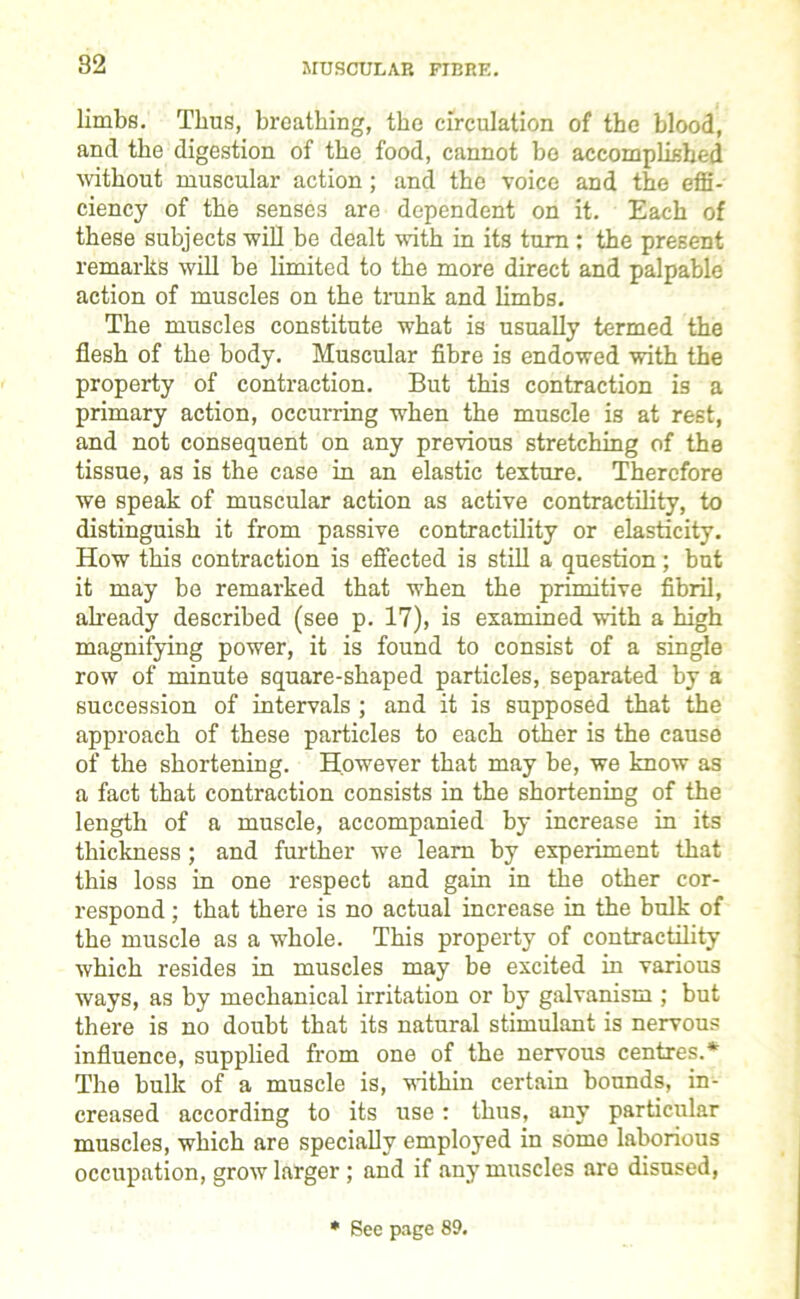 limbs. Thus, breathing, the circulation of the blood, and the digestion of the food, cannot bo accomplished without muscular action; and the voice and the effi- ciency of the senses are dependent on it. Each of these subjects will be dealt with in its turn : the present remarks will be limited to the more direct and palpable action of muscles on the trunk and limbs. The muscles constitute what is usually termed the flesh of the body. Muscular fibre is endowed with the property of contraction. But this contraction is a primary action, occurring when the muscle is at rest, and not consequent on any previous stretching of the tissue, as is the case in an elastic texture. Therefore we speak of muscular action as active contractility, to distinguish it from passive contractility or elasticity. How this contraction is effected is still a question; but it may be remarked that when the primitive fibril, already described (see p. 17), is examined with a high magnifying power, it is found to consist of a single row of minute square-shaped particles, separated by a succession of intervals ; and it is supposed that the approach of these particles to each other is the cause of the shortening. However that may be, we know as a fact that contraction consists in the shortening of the length of a muscle, accompanied by increase in its thickness; and further we learn by experiment that this loss in one respect and gain in the other cor- respond ; that there is no actual increase in the bulk of the muscle as a whole. This property of contractility which resides in muscles may be excited in various ways, as by mechanical irritation or by galvanism ; but there is no doubt that its natural stimulant is nervous influence, supplied from one of the nervous centres.* The bulk of a muscle is, within certain bounds, in- creased according to its use : thus, any particular muscles, which are specially employed in some laborious occupation, grow larger ; and if any muscles are disused, * Sec page 89.