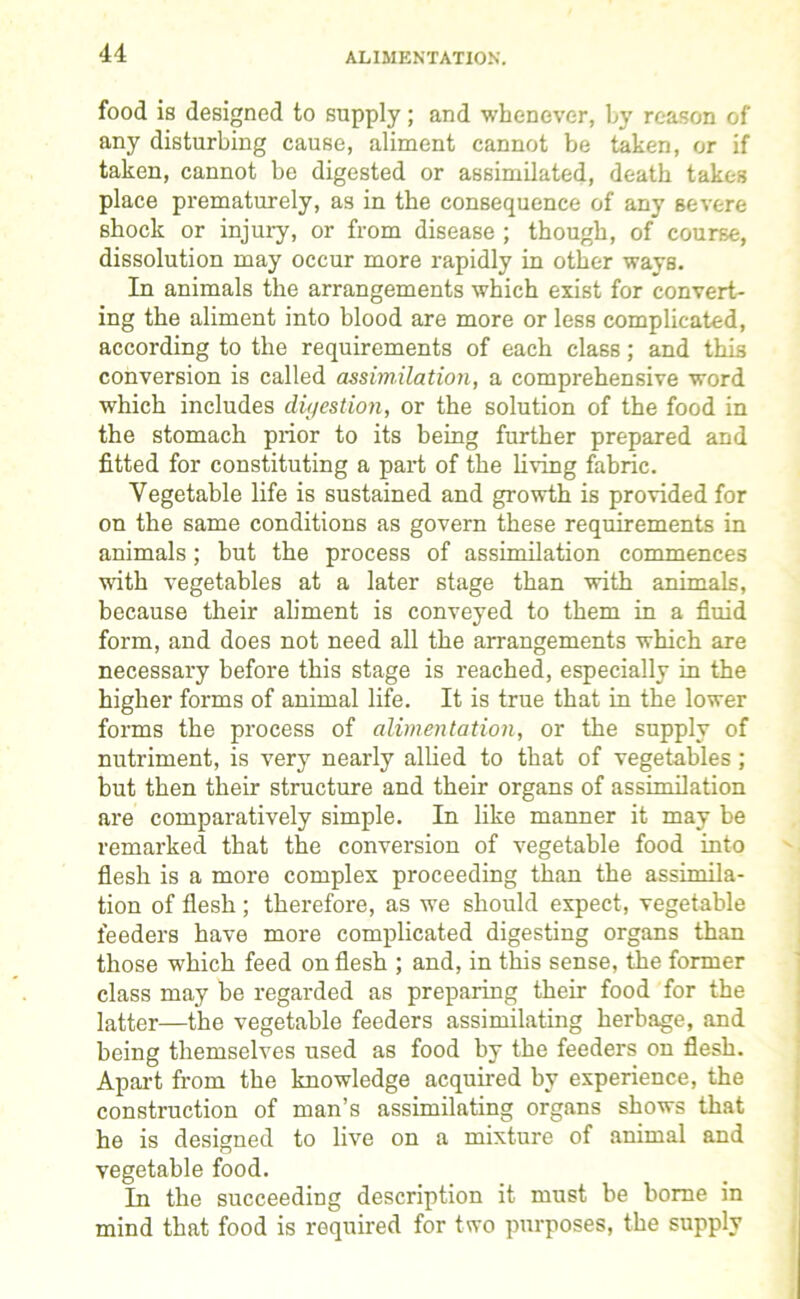 ALIMENTATION. food is designed to supply; and whenever, by reason of any disturbing cause, aliment cannot be taken, or if taken, cannot be digested or assimilated, death takes place prematurely, as in the consequence of any severe shock or injury, or from disease ; though, of course, dissolution may occur more rapidly in other ways. In animals the arrangements which exist for convert- ing the aliment into blood are more or less complicated, according to the requirements of each class; and this conversion is called assimilation, a comprehensive word which includes digestion, or the solution of the food in the stomach prior to its being further prepared and fitted for constituting a part of the living fabric. Vegetable life is sustained and growth is provided for on the same conditions as govern these requirements in animals; hut the process of assimilation commences with vegetables at a later stage than with animals, because their aliment is conveyed to them in a fluid form, and does not need all the arrangements which are necessary before this stage is reached, especially in the higher forms of animal life. It is true that in the lower forms the process of alimentation, or the supply of nutriment, is very nearly allied to that of vegetables; but then their structure and their organs of assimilation are comparatively simple. In like manner it may be remarked that the conversion of vegetable food into flesh is a more complex proceeding than the assimila- tion of flesh ; therefore, as we should expect, vegetable feeders have more complicated digesting organs than those which feed on flesh ; and, in this sense, the former class may be regarded as preparing their food for the latter—the vegetable feeders assimilating herbage, and being themselves used as food by the feeders on flesh. Apart from the knowledge acquired by experience, the construction of man’s assimilating organs shows that he is designed to live on a mixture of animal and vegetable food. In the succeeding description it must be borne in mind that food is required for two purposes, the supply
