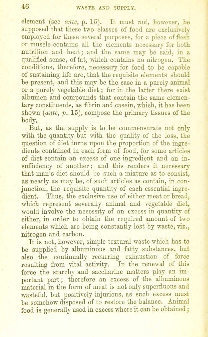 WASTE AND SUPPLY. element (see ante, p. 15). It must not, however, be supposed that these two classes of food are exclusively employed for these several purposes, for a piece of flesh or muscle contains all the elements necessary for both nutrition and heat; and the same may be said, in a qualified sense, of fat, which contains no nitrogen. The conditions, therefore, necessary for food to be capable of sustaining life are, that the requisite elements should be present, and this may be the case in a purely animal or a purely vegetable diet; for in the latter there exist albumen and compounds that contain the same elemen- tary constituents, as fibrin and casein, which, it has been shown {ante, p. 15), compose the primary tissues of the body. But, as the supply is to be commensurate not only with the quantity but with the quality of the loss, the question of diet turns upon the proportion of the ingre- dients contained in each form of food, for some articles of diet contain an excess of one ingredient and an in- sufficiency of another; and this renders it necessary that man’s diet should be such a mixture as to consist, as nearly as may be, of such articles as contain, in con- junction, the requisite quantity of each essential ingre- dient. Thus, the exclusive use of either meat or bread, which represent severally animal and vegetable diet, would involve the necessity of an excess in quantity of either, in order to obtain the required amount of two elements which are being constantly lost by waste, viz., nitrogen and carbon. It is not, however, simple textural waste which has to be supplied by albuminous and fatty substances, but also the continually recurring exhaustion of force resulting from vital activity. In the renewal of this force the starchy and saccharine matters play an im- portant part; therefore an excess of the albuminous material in the form of meat is not only superfluous and wasteful, but positively injurious, as such excess must be somehow disposed of to restore the balance. Animal food is generally used in excess where it can be obtained;