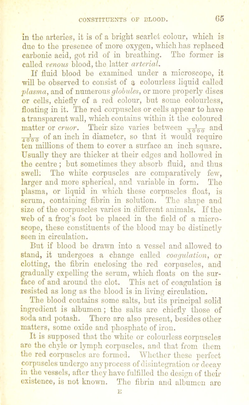 CONSTITUENTS OF BLOOD. G5 in the arteries, it is of a bright scarlet colour, which is due to the presence of more oxygen, which has replaced carbonic acid, got rid of in breathing. The former is called venous blood, the latter arterial. If fluid blood be examined under a microscope, it will be observed to consist of a colourless liquid called plasma, and of numerous globules, or more properly discs or cells, chiefly of a red colour, but some colourless, floating in it. The red corpuscles or cells appear to have a transparent wall, which contains within it the coloured matter or cruor. Their size varies between -g-gVo and i 0‘0 0 of an inch in diameter, so that it would require ten millions of them to cover a surface an inch square. Usually they are thicker at their edges and hollowed in the centre ; but sometimes they absorb fluid, and thus swell. The white corpuscles are comparatively few, larger and more spherical, and variable in form. The plasma, or liquid in which these corpuscles float, is serum, containing fibrin in solution. The shape and size of the corpuscles varies in different animals. If the web of a frog’s foot be placed in the field of a micro- scope, these constituents of the blood may be distinctly seen in circulation. But if blood be drawn into a vessel and allowed to stand, it undergoes a change called coagulation, or clotting, the fibrin enclosing the red corpuscles, and gradually expelling the serum, which floats on the sur- face of and around the clot. This act of coagulation is resisted as long as the blood is in living circulation. The blood contains some salts, but its principal solid ingredient is albumen ; the salts are chiefly those of soda and potash. There are also present, besides other matters, some oxide and phosphate of iron. It is supposed that the white or colourless corpuscles are the chyle or lymph corpuscles, and that from them the red corpuscles are formed. Whether those perfect corpuscles undergo any process of disintegration or decay in the vessels, after they have fulfilled the design of then- existence, is not known. The fibrin and albumen are E