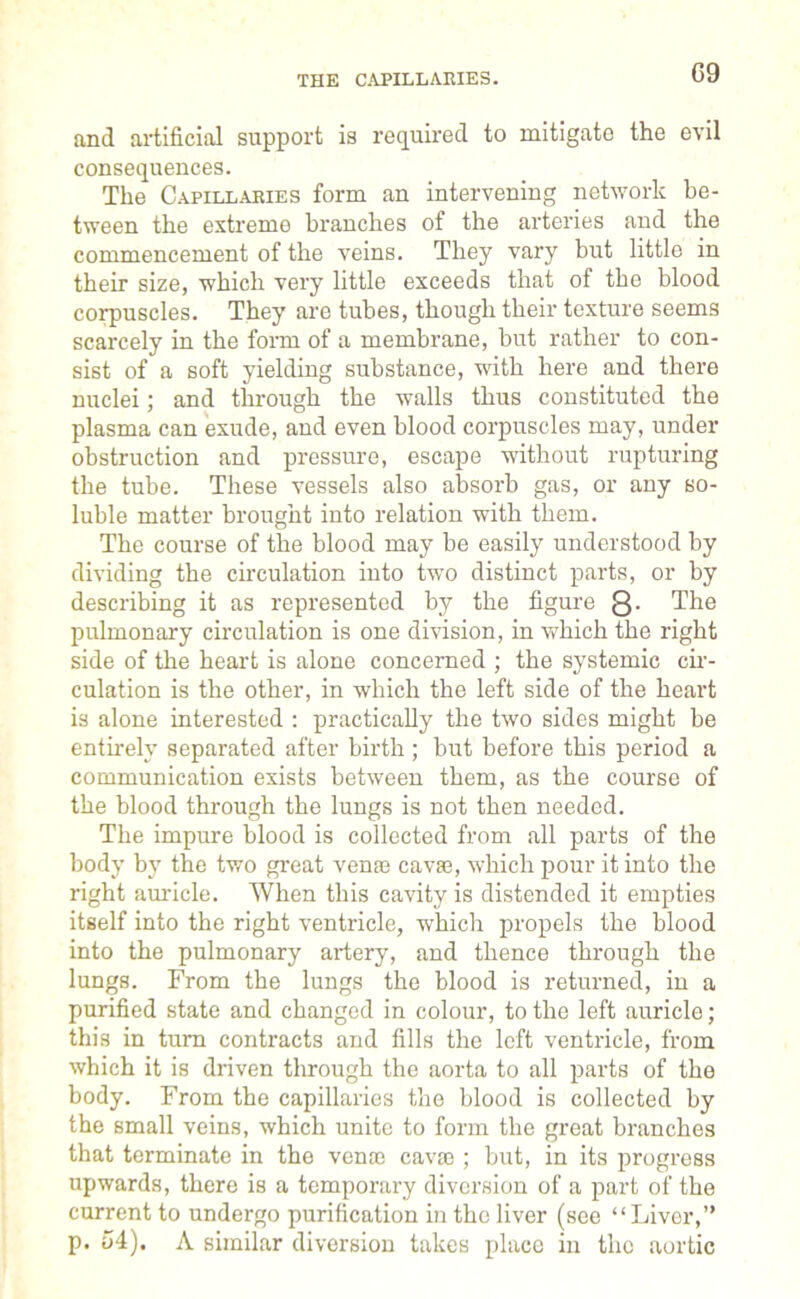 THE CAPILLARIES. 09 and artificial support is required to mitigate the evil consequences. The Capillaries form an intervening network be- tween the extreme branches of the arteries and the commencement of the veins. They vary but little in their size, which very little exceeds that of the blood corpuscles. They are tubes, though their texture seems scarcely in the form of a membrane, but rather to con- sist of a soft yielding substance, with here and there nuclei; and through the walls thus constituted the plasma can exude, and even blood corpuscles may, under obstruction and pressure, escape without rupturing the tube. These vessels also absorb gas, or any so- luble matter brought into relation with them. The course of the blood may be easily understood by dividing the circulation into two distinct parts, or by describing it as represented by the figure Q. The pulmonary circulation is one division, in which the right side of the heart is alone concerned ; the systemic cir- culation is the other, in which the left side of the heart is alone interested : practically the two sides might be entirely separated after birth; but before this period a communication exists between them, as the course of the blood through the lungs is not then needed. The impure blood is collected from all parts of the body by the two great venae cavae, which pour it into the right auricle. When this cavity is distended it empties itself into the right ventricle, which propels the blood into the pulmonary artery, and thence through the lungs. From the lungs the blood is returned, in a purified state and changed in colour, to the left auricle; this in turn contracts and fills the left ventricle, from which it is driven through the aorta to all parts of the body. From the capillaries the blood is collected by the small veins, which unite to form the great branches that terminate in the venae cavae ; but, in its progress upwards, there is a temporary diversion of a part of the current to undergo purification in the liver (see “Liver,” p. 54). A similar diversion takes place in the aortic