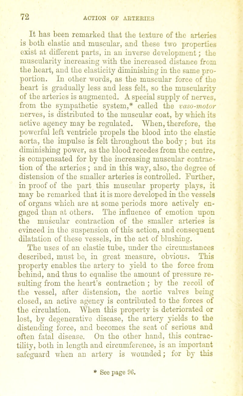 It lias been remarked that the texture of the arteries is both elastic and muscular, and these two properties exist at different parts, in an inverse development; the muscularity increasing with the increased distance from the heart, and the elasticity diminishing in the same pro- portion. In other words, as the muscular force of the heart is gradually less and less felt, so the muscularity of the arteries is augmented. A special supply of nerves, from the sympathetic system,* called the vaso-motor nerves, is distributed to the muscular coat, by which its active agency may be regulated. When, therefore, the powerful left ventricle propels the blood into the elastic aorta, the impulse is felt throughout the body; but its diminishing power, as the blood recedes from the centre, is compensated for by the increasing muscular contrac- tion of the arteries ; and in this way, also, the degree of distension of the smaller arteries is controlled. Further, in proof of the part this muscular property plays, it may be remarked that it is more developed in the vessels of organs which are at some periods more actively en- gaged than at others. The influence of emotion upon the muscular contraction of the smaller arteries is evinced in the suspension of this action, and consequent dilatation of these vessels, in the act of blushing. The uses of an elastic tube, under the circumstances described, must be, in great measure, obvious. This property enables the artery to yield to the force from behind, and thus to equalise the amount of pressure re- sulting from the heart’s contraction ; by the recoil of the vessel, after distension, the aortic valves being closed, an active agency is contributed to the forces of the circulation. When this property is deteriorated or lost, by degenerative disease, the artery yields to the distending force, and becomes the seat of serious and often fatal disease. On the other hand, this contrac- tility, both in length and circumference, is an important safeguard when an artery is wounded; for by this * See page 96.
