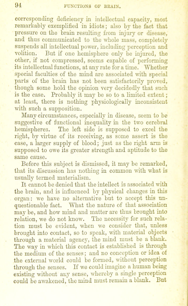 FUNCTIONS OF BEAIN. corresponding deficiency in intellectual capacity, most remarkably exemplified in idiots; also by the fact that pressure on the brain resulting from injury or disease, and thus communicated to the whole mass, completely suspends all intellectual power, including perception and volition. But if one hemisphere only be injured, the other, if not compressed, seems capable of performing its intellectual functions, at any rate for a time. Whether special faculties of the mind are associated with special parts of the brain has not been satisfactorily proved, though some hold the opinion very decidedly that such is the case. Probably it may be so to a limited extent; at least, there is nothing physiologically inconsistent with such a supposition. Many circumstances, especially in disease, seem to be suggestive of functional inequality in the two cerebral hemispheres. The left side is supposed to excel the right, by virtue of its receiving, as some assert is the case, a larger supply of blood; just as the right arm is supposed to owe its greater strength and aptitude to the same cause. Before this subject is dismissed, it may be remarked, that its discussion has nothing in common with what is usually termed materialism. It cannot be denied that the intellect is associated with the brain, and is influenced by physical changes in this organ: we have no alternative but to accept this un- questionable fact. What the nature of that association may be, and how mind and matter are thus brought into relation, we do not know. The necessity for such rela- tion must be evident, when we consider that, unless brought into contact, so to speak, with material objects through a material agency, the mind must be a blank. The way in which this contact is established is through the medium of the senses; and no conception or idea of the external world could be formed, without perception through the senses. If we could imagine a human being existing without any sense, whereby a single perception could be awakened, the mind must remain a blank. But