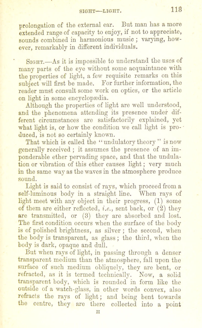 SIGHT—LIGHT. prolongation of the external ear. But man has a more extended range of capacity to enjoy, if not to appreciate, sounds combined in harmonious music ; varying, how- ever, remarkably in different individuals. Sight.—As it is impossible to understand the uses of many parts of the eye without some acquaintance with the properties of light, a few requisite remarks on this subject will first be made. For further information, the reader must consult some work on optics, or the article on fight in some encyclopaedia. Although the properties of fight are well understood, and the phenomena attending its presence under dif- ferent circumstances are satisfactorily explained, yet what fight is, or how the condition we call fight is pro- duced, is not so certainly known. That which is called the “ undulatory theory ” is now generally received ; it assumes the presence of an im- ponderable ether pervading space, and that the undula- tion or vibration of this ether causes fight; very much in the same way as the waves in the atmosphere produce sound. Light is said to consist of rays, which proceed from a self-luminous body in a straight fine. When rays of fight meet with any object in their progress, (1) some of them are either reflected, i.e., sent back, or (2) they are transmitted, or (3) they are absorbed and lost. The first condition occurs when the surface of the body is of polished brightness, as silver ; the second, when the body is transparent, as glass; the third, when the body is dark, opaque and dull. But when rays of fight, in passing through a denser transparent medium than the atmosphere, fall upon the surface of such medium obliquely, they are bent, or refracted, as it is termed technically. Now, a solid transparent body, which is rounded in form like the outside of a watch-glass, in other words convex, also refracts the rays of fight; and being bent towards the centre, they are there collected into a point ii