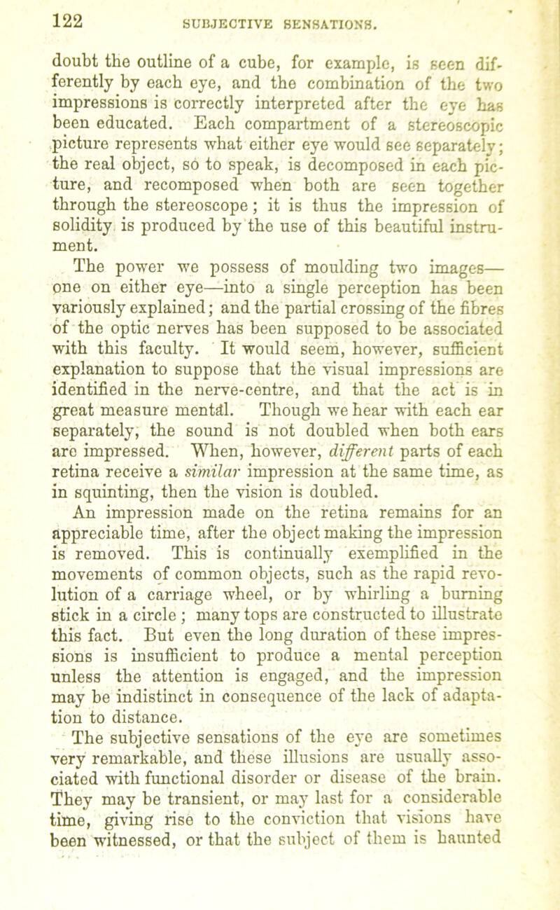 SUBJECTIVE SENSATIONS. doubt the outline of a cube, for example, is seen dif- ferently by each eye, and the combination of the two impressions is correctly interpreted after the eye has been educated. Each compartment of a stereoscopic picture represents what either eye would see separately; the real object, so to speak, is decomposed in each pic- ture, and recomposed when both are seen together through the stereoscope; it is thus the impression of solidity is produced by the use of this beautiful instru- ment. The power we possess of moulding two images— one on either eye—into a single perception has been variously explained; and the partial crossing of the fibres of the optic nerves has been supposed to be associated with this faculty. It would seem, however, sufficient explanation to suppose that the visual impressions are identified in the nerve-centre, and that the act is in great measure mental. Though we hear with each ear separately, the sound is not doubled when both ears are impressed. When, however, different parts of each retina receive a similar impression at the same time, as in squinting, then the vision is doubled. An impression made on the retina remains for an appreciable time, after the object making the impression is removed. This is continually exemplified in the movements of common objects, such as the rapid revo- lution of a carriage wheel, or by whirling a burning stick in a circle ; many tops are constructed to illustrate tin's fact. But even the long duration of these impres- sions is insufficient to produce a mental perception unless the attention is engaged, and the impression may be indistinct in consequence of the lack of adapta- tion to distance. The subjective sensations of the eye are sometimes very remarkable, and these illusions are usually asso- ciated with functional disorder or disease of the brain. They may be transient, or may last for a considerable time, giving rise to the conviction that visions have been witnessed, or that the subject of them is haunted