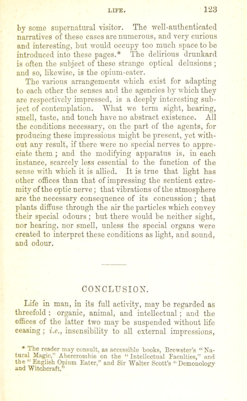 by some supernatural visitor. The well-authenticated narratives of these cases are numerous, and very curious and interesting, but would occupy too much space to be introduced into these pages.* The delirious drunkard is often the subject of these strange optical delusions ; and so, likewise, is the opium-eater. The various arrangements which exist for adapting to each other the senses and the agencies by which they are respectively impressed, is a deeply interesting sub- ject of contemplation. What we term sight, hearing, smell, taste, and touch have no abstract existence. All the conditions necessary, on the part of the agents, for producing these impressions might be present, yet with- out any result, if there were no special nerves to appre- ciate them ; and the modifying apparatus is, in each instance, scarcely less essential to the function of the sense with which it is allied. It is true that light has other offices than that of impressing the sentient extre- mity of the optic nerve; that vibrations of the atmosphere are the necessary consequence of its concussion ; that plants diffuse through the air the particles which convey their special odours; but there would be neither sight, nor hearing, nor smell, unless the special organs were created to interpret these conditions as light, and sound, and odour. CONCLUSION. Life in man, in its full activity, may be regarded as threefold : organic, animal, and intellectual; and the offices of the latter two may be suspended without life ceasing ; i.e., insensibility to all external impressions, * The reader may consult, as accessible books, Brewster’s “Na- tural Magic,” Abercrombie on the “ Intellectual Faculties,” and the “ English Opium Eater,” and Sir Walter Scott’s “Demonology and Witchcraft/’