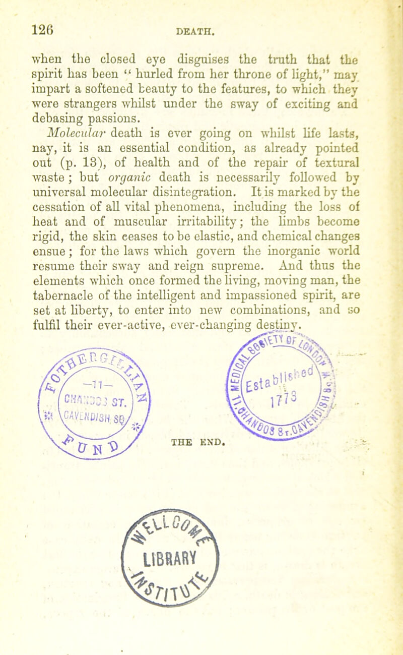 when the closed eye disguises the truth that the spirit has been “ hurled from her throne of light,” may impart a softened beauty to the features, to which they were strangers whilst under the sway of exciting and debasing passions. Molecular death is ever going on whilst life lasts, nay, it is an essential condition, as already pointed out (p. 13), of health and of the repair of textural waste ; but organic death is necessarily followed by universal molecular disintegration. It is marked by the cessation of all vital phenomena, including the loss of heat and of muscular irritability; the limbs become rigid, the skin eeases to be elastic, and chemical changes ensue; for the laws which govern the inorganic world resume their sway and reign supreme. And thus the elements which once formed the living, moving man, the tabernacle of the intelligent and impassioned spirit, are set at liberty, to enter into new combinations, and so