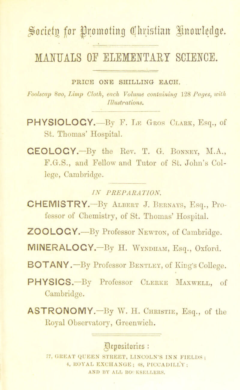 £oriefg for promoting (pristiait Snouiledije. MANUALS OF ELEMENTARY SCIENCE. PRICE ONE SHILLING EACH. Foolscap 8vo, Limp Cloth, each Volume containing 128 Pages, with Illustrations. PHYSIOLOGY.—By F. Le Gros Clark, Esq., of St. Thomas’ Hospital. GEOLOGY.—By the Rev. T. G. Bonney, M.A., F.G.S., and Fellow and Tutor of St. John’s Col- lege, Cambridge. IN PREPARATION. CHEMISTRY.—By Albert J. Bernays, Esq., Pro- fessor of Chemistry, of St. Thomas’ Hospital. ZOOLOGY.—By Professor Newton, of Cambridge. MINERALOGY.—By H. Wyndham, Esq., Oxford. BOTANY.—By Professor Bentley, of King’s College. PHYSICS.—By Professor Clerice Maxwell, of Cambridge. ASTRONOMY.—By W. H. Christie, Esq., of the Royal Observatory, Greenwich. Repositories : 77, GREAT QUEEN STREET, LINCOLN'S INN FIELDS; t, ROYAL EXC1IANUE; 48, PICCADILLY; AND BY ALB BO' KSKLLEHS.