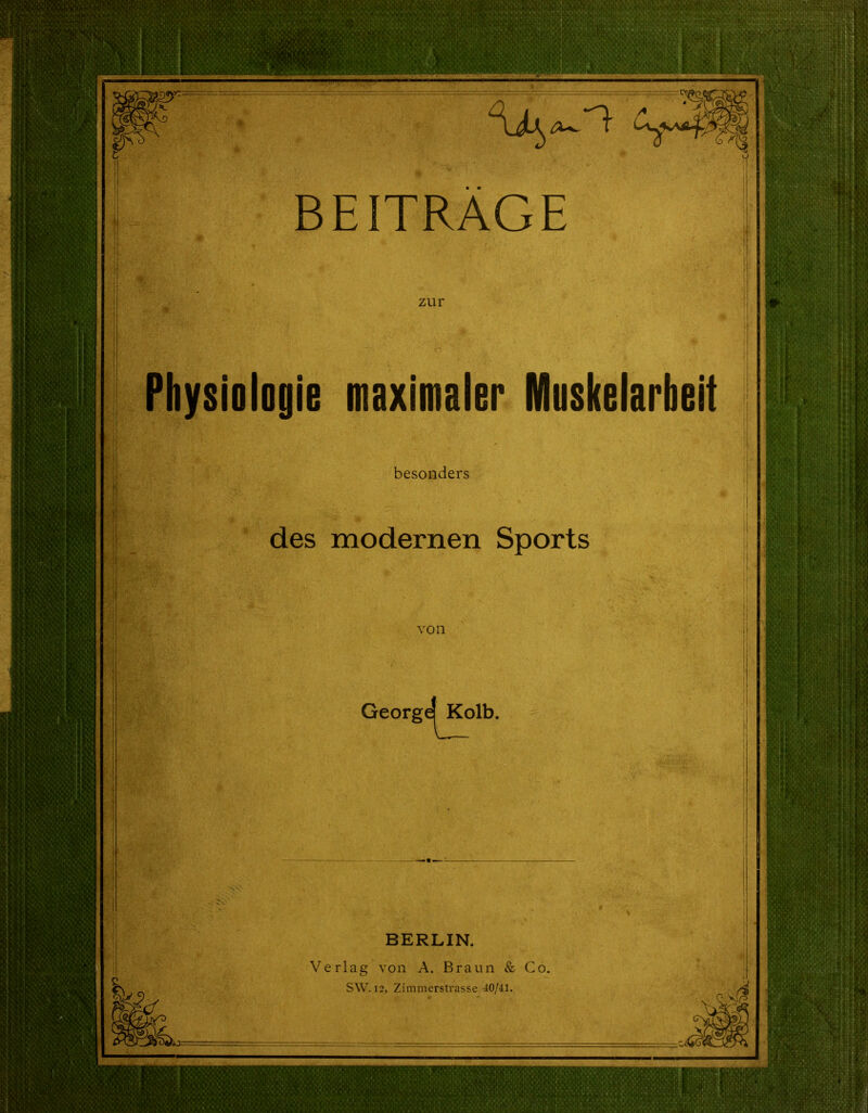 ■. y BEITRÄGE zur Physiologie maximaler Muskelarbeit besonders des modernen Sports von GeorgeiKc Kolb. BERLIN. Verlag von A. Braun & Co. SW. 12, Zimmerstrasse 40/41.