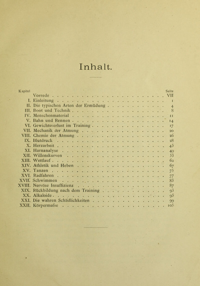 Inhalt Kapitel Seite Vorrede VII I. Einleitung i II. Die typischen Arten der Ermüdung 4 III. Boot und Technik 8 IV. Menschenmaterial n V. Bahn und Rennen 14 VI. Gewichtsverlust im Training 17 VII. Mechanik der Atmung 20 VIII. Chemie der Atmung 26 IX. Blutdruck 28 X. Herzarbeit 45 XI. Harnanalyse 49 XII. Willenskurven 53 XIII. Wettlauf 62 XIV. Athletik und Heben 67 XV. Tanzen 75 XVI. Radfahren 77 XVII. Schwimmen 83 XVIII. Nervöse Insuffizienz 87 XIX. Rückbildung nach dem Training g3 XX. Alkaloide g5 XXI. Die wahren Schädlichkeiten . 99 XXII. Körpermafse io5