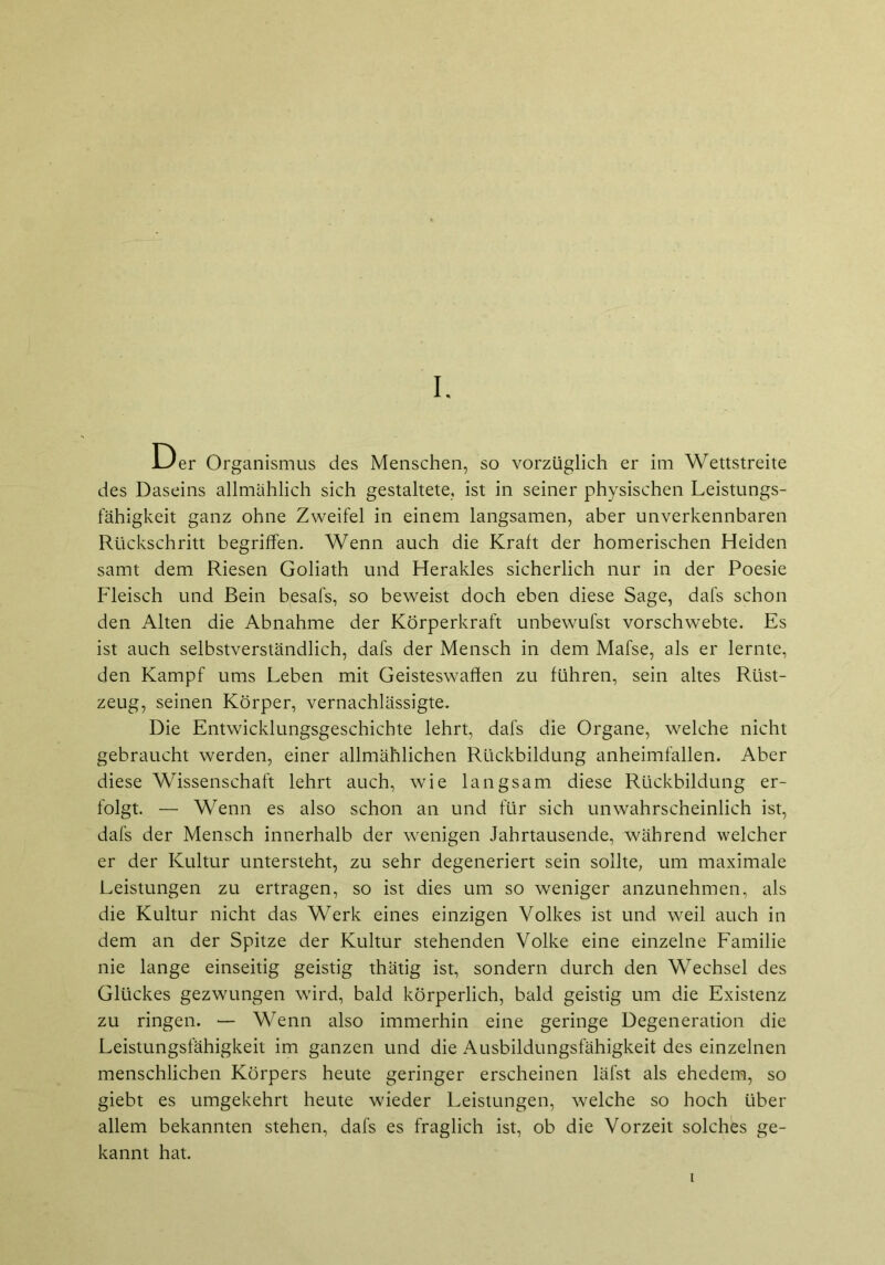 Der Organismus des Menschen, so vorzüglich er im Wettstreite des Daseins allmählich sich gestaltete, ist in seiner physischen Leistungs- fähigkeit ganz ohne Zweifel in einem langsamen, aber unverkennbaren Rückschritt begriffen. Wenn auch die Kraft der homerischen Heiden samt dem Riesen Goliath und Herakles sicherlich nur in der Poesie Fleisch und Bein besafs, so beweist doch eben diese Sage, dafs schon den Alten die Abnahme der Körperkraft unbewufst vorschwebte. Es ist auch selbstverständlich, dafs der Mensch in dem Mafse, als er lernte, den Kampf ums Leben mit Geisteswafien zu führen, sein altes Rüst- zeug, seinen Körper, vernachlässigte. Die Entwicklungsgeschichte lehrt, dafs die Organe, welche nicht gebraucht werden, einer allmählichen Rückbildung anheimfallen. Aber diese Wissenschaft lehrt auch, wie langsam diese Rückbildung er- folgt. — Wenn es also schon an und für sich unwahrscheinlich ist, dafs der Mensch innerhalb der wenigen Jahrtausende, während welcher er der Kultur untersteht, zu sehr degeneriert sein sollte, um maximale Leistungen zu ertragen, so ist dies um so weniger anzunehmen, als die Kultur nicht das Werk eines einzigen Volkes ist und weil auch in dem an der Spitze der Kultur stehenden Volke eine einzelne Familie nie lange einseitig geistig thätig ist, sondern durch den Wechsel des Glückes gezwungen wird, bald körperlich, bald geistig um die Existenz zu ringen. — Wenn also immerhin eine geringe Degeneration die Leistungsfähigkeit im ganzen und die Ausbildungsfähigkeit des einzelnen menschlichen Körpers heute geringer erscheinen läfst als ehedem, so giebt es umgekehrt heute wieder Leistungen, welche so hoch über allem bekannten stehen, dafs es fraglich ist, ob die Vorzeit solches ge- kannt hat. i