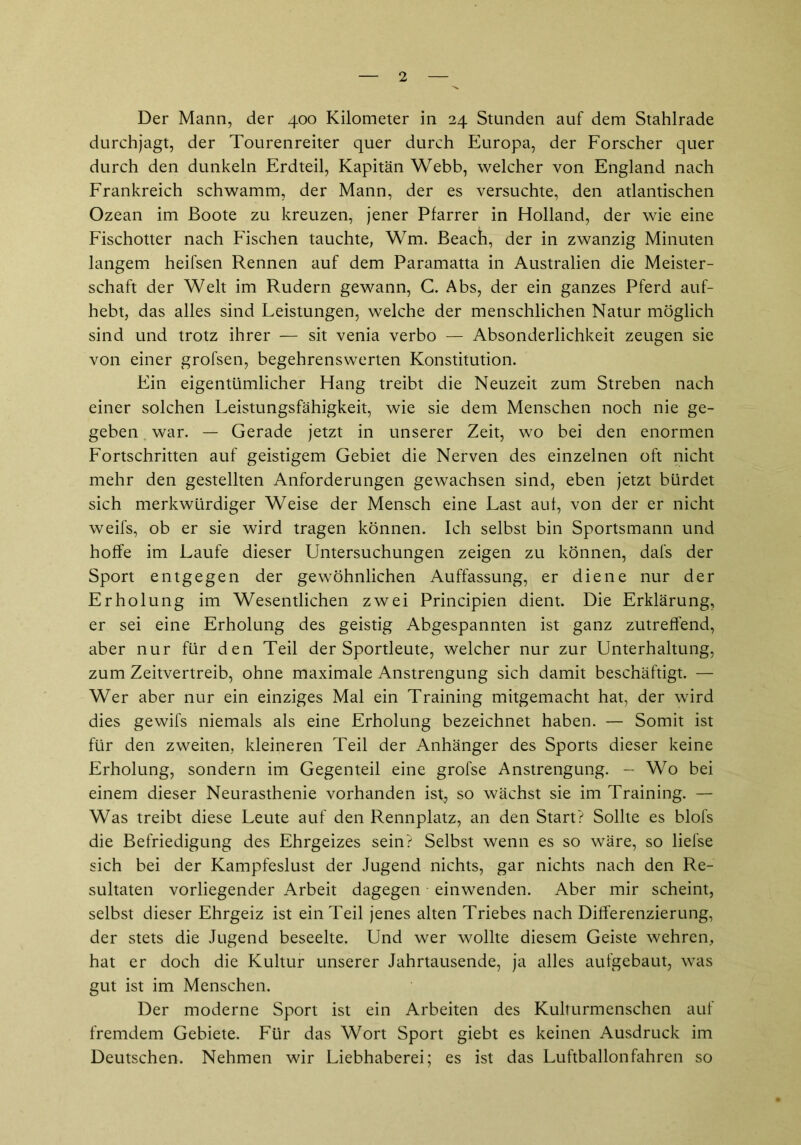 Der Mann, der 400 Kilometer in 24 Standen auf dem Stahlrade durchjagt, der Tourenreiter quer durch Europa, der Forscher quer durch den dunkeln Erdteil, Kapitän Webb, welcher von England nach Frankreich schwamm, der Mann, der es versuchte, den atlantischen Ozean im Boote zu kreuzen, jener Pfarrer in Holland, der wie eine Fischotter nach Fischen tauchte, Wm. Beach, der in zwanzig Minuten langem heifsen Rennen auf dem Paramatta in Australien die Meister- schaft der Welt im Rudern gewann, C. Abs, der ein ganzes Pferd auf- hebt, das alles sind Leistungen, welche der menschlichen Natur möglich sind und trotz ihrer — sit venia verbo — Absonderlichkeit zeugen sie von einer grofsen, begehrenswerten Konstitution. Ein eigentümlicher Hang treibt die Neuzeit zum Streben nach einer solchen Leistungsfähigkeit, wie sie dem Menschen noch nie ge- geben . war. — Gerade jetzt in unserer Zeit, wo bei den enormen Fortschritten auf geistigem Gebiet die Nerven des einzelnen oft nicht mehr den gestellten Anforderungen gewachsen sind, eben jetzt bürdet sich merkwürdiger Weise der Mensch eine Last auf, von der er nicht weifs, ob er sie wird tragen können. Ich selbst bin Sportsmann und hoffe im Laufe dieser Untersuchungen zeigen zu können, dafs der Sport entgegen der gewöhnlichen Auffassung, er diene nur der Erholung im Wesentlichen zwei Principien dient. Die Erklärung, er sei eine Erholung des geistig Abgespannten ist ganz zutreffend, aber nur für den Teil der Sportleute, welcher nur zur Unterhaltung, zum Zeitvertreib, ohne maximale Anstrengung sich damit beschäftigt. — Wer aber nur ein einziges Mal ein Training mitgemacht hat, der wird dies gewifs niemals als eine Erholung bezeichnet haben. — Somit ist für den zweiten, kleineren Teil der Anhänger des Sports dieser keine Erholung, sondern im Gegenteil eine grofse Anstrengung. — Wo bei einem dieser Neurasthenie vorhanden ist, so wächst sie im Training. — Was treibt diese Leute auf den Rennplatz, an den Start? Sollte es blofs die Befriedigung des Ehrgeizes sein? Selbst wenn es so wäre, so liefse sich bei der Kampfeslust der Jugend nichts, gar nichts nach den Re- sultaten vorliegender Arbeit dagegen einwenden. Aber mir scheint, selbst dieser Ehrgeiz ist ein Teil jenes alten Triebes nach Differenzierung, der stets die Jugend beseelte. Und wer wollte diesem Geiste wehren, hat er doch die Kultur unserer Jahrtausende, ja alles aufgebaut, was gut ist im Menschen. Der moderne Sport ist ein Arbeiten des Kulturmenschen auf fremdem Gebiete. Für das Wort Sport giebt es keinen Ausdruck im Deutschen. Nehmen wir Liebhaberei; es ist das Luftballon fahren so