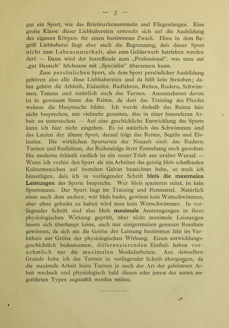 gut ein Sport, wie das Briefmarkensammeln und Fliegenfangen. Eine grofse Klasse dieser Liebhabereien erstreckt sich auf die Ausbildung des eigenen Körpers für einen bestimmten Zweck. Eben in dem Be- griff' Liebhaberei liegt aber auch die Begrenzung, dafs dieser Sport nicht zum Lebensunterhalt, also zum Gelderwerb betrieben werden darf. — Dann wird der betreffende zum „Professional”, was man auf „gut Deutsch” höchstens mit „Specialist” übersetzen kann. Zum persönlichen Sport, als dem Sport persönlicher Ausbildung gehören also alle diese Liebhabereien und da hilft kein Sträuben; da- hin gehört die Athletik, Eisläufen, Radfahren, Reiten, Rudern, Schwim- men, Tanzen und natürlich auch das Turnen. Auszunehmen davon ist in gewissem Sinne das Reiten, da dort das Training des Pferdes weitaus die Hauptsache bildet. Ich werde deshalb das Reiten hier nicht besprechen, mir vielmehr gestatten, dies in einer besonderen Ar- beit zu untersuchen. — Auf eine geschichliche Entwicklung des Sports kann ich hier nicht eingehen. Es ist natürlich das Schwimmen und das Laufen der älteste Sport, darauf folgt das Reiten, Segeln und Eis- läufen. Die wirklichen Sportarten der Neuzeit sind: das Rudern, Turnen und Radfahren, der Reihenfolge ihrer Entstehung nach geordnet. Die moderne Athletik endlich ist ein neuer Trieb aus uralter Wurzel.— Wenn ich vorhin den Sport als ein Arbeiten des geistig blofs schaffenden Kulturmenschen auf fremdem Gebiet bezeichnet habe, so mufs ich hinzufügen, dafs ich in vorliegender Schrift blofs die maximalen Leistungen des Sports bespreche. Wer blofs spazieren reitet, ist kein Sportsmann. Der Sport liegt im Training und Rennsattel. Natürlich eines nach dem andern; wer blofs badet, gewinnt kein Wettschwimmen, aber ohne gebadet zu haben wird man kein Wettschwimmer. In vor- liegender Schrift sind also blofs maximale Anstrengungen in ihrer physiologischen Wirkung geprüft, über nicht maximale Leistungen lassen sich überhaupt keine, auch nur einigermafsen genauen Resultate gewinnen, da sich nie die Gröfse der Leistung bestimmen läfst im Ver- hältnis zur Gröfse der physiologischen Wirkung. Einen entwicklungs- geschichtlich bedeutsamen, differenzierenden Einflufs haben vor- nehmlich nur die maximalen Muskelarbeiten. Aus demselben Grunde habe ich das Turnen in vorliegender Schrift übergangen, da die maximale Arbeit beim Turnen je nach der Art der geleisteten Ar- beit wechselt und physiologisch bald diesen oder jenen der unten, an- geführten Typen zugezählt werden müfste.