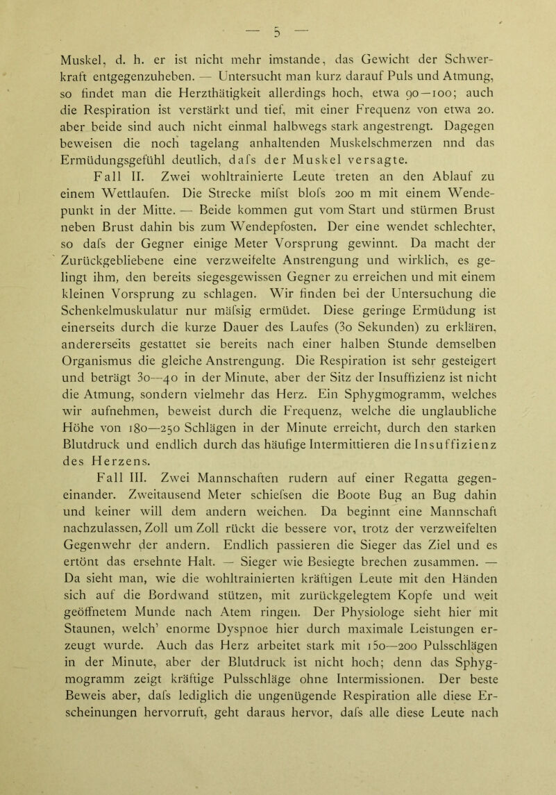 Muskel, d. h. er ist nicht mehr imstande, das Gewicht der Schwer- kraft entgegenzuheben. — Untersucht man kurz darauf Puls und Atmung, so findet man die Herzthätigkeit allerdings hoch, etwa 90 — 100; auch die Respiration ist verstärkt und tief, mit einer Frequenz von etwa 20. aber beide sind auch nicht einmal halbwegs stark angestrengt. Dagegen beweisen die noch tagelang anhaltenden Muskelschmerzen nnd das Ermüdungsgefühl deutlich, dafs der Muskel versagte. Fall II. Zwei wohltrainierte Leute treten an den Ablauf zu einem Wettlaufen. Die Strecke mifst blofs 200 m mit einem Wende- punkt in der Mitte. — Beide kommen gut vom Start und stürmen Brust neben Brust dahin bis zum Wendepfosten. Der eine wendet schlechter, so dafs der Gegner einige Meter Vorsprung gewinnt. Da macht der Zurückgebliebene eine verzweifelte Anstrengung und wirklich, es ge- lingt ihm, den bereits siegesgewissen Gegner zu erreichen und mit einem kleinen Vorsprung zu schlagen. Wir finden bei der Untersuchung die Schenkelmuskulatur nur mäfsig ermüdet. Diese geringe Ermüdung ist einerseits durch die kurze Dauer des Laufes (3o Sekunden) zu erklären, andererseits gestattet sie bereits nach einer halben Stunde demselben Organismus die gleiche Anstrengung. Die Respiration ist sehr gesteigert und beträgt 3o—40 in der Minute, aber der Sitz der Insuffizienz ist nicht die Atmung, sondern vielmehr das Herz. Ein Sphygmogramm, welches wir aufnehmen, beweist durch die Frequenz, welche die unglaubliche Höhe von 180—250 Schlägen in der Minute erreicht, durch den starken Blutdruck und endlich durch das häufige Intermittieren die Insuffizienz des Herzens. Fall III. Zwei Mannschaften rudern auf einer Regatta gegen- einander. Zweitausend Meter schiefsen die Boote Bug an Bug dahin und keiner will dem andern weichen. Da beginnt eine Mannschaft nachzulassen, Zoll um Zoll rückt die bessere vor, trotz der verzweifelten Gegenwehr der andern. Endlich passieren die Sieger das Ziel und es ertönt das ersehnte Halt. — Sieger wie Besiegte brechen zusammen. — Da sieht man, wie die wohltrainierten kräftigen Leute mit den Händen sich auf die Bordwand stützen, mit zurückgelegtem Kopfe und weit geöffnetem Munde nach Atem ringen. Der Physiologe sieht hier mit Staunen, welch’ enorme Dyspnoe hier durch maximale Leistungen er- zeugt wurde. Auch das Herz arbeitet stark mit i5o—200 Pulsschlägen in der Minute, aber der Blutdruck ist nicht hoch; denn das Sphyg- mogramm zeigt kräftige Pulsschläge ohne Intermissionen. Der beste Beweis aber, dafs lediglich die ungenügende Respiration alle diese Er- scheinungen hervorruft, geht daraus hervor, dafs alle diese Leute nach