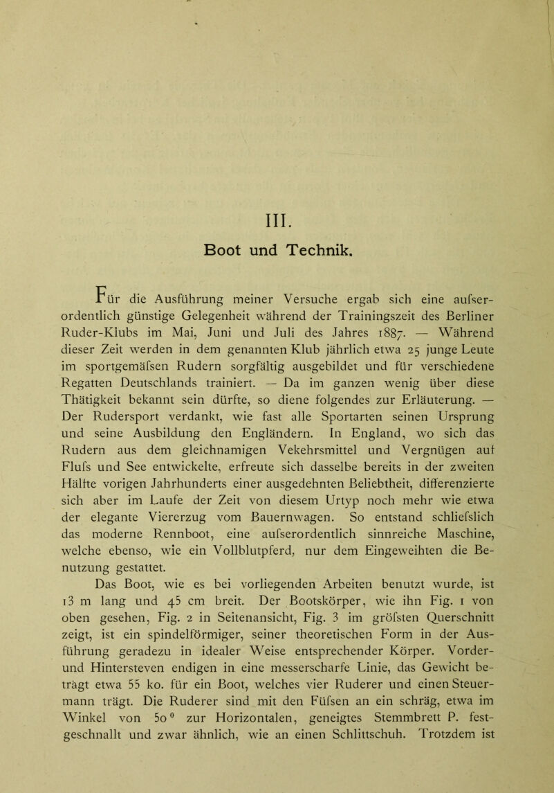 Boot und Technik. Für die Ausführung meiner Versuche ergab sich eine aufser- ordentlich günstige Gelegenheit während der Trainingszeit des Berliner Ruder-Klubs im Mai, Juni und Juli des Jahres 1887. — Während dieser Zeit werden in dem genannten Klub jährlich etwa 25 junge Leute im sportgemäfsen Rudern sorgfältig ausgebildet und für verschiedene Regatten Deutschlands trainiert. — Da im ganzen wenig über diese Thätigkeit bekannt sein dürfte, so diene folgendes zur Erläuterung. — Der Rudersport verdankt, wie fast alle Sportarten seinen Ursprung und seine Ausbildung den Engländern. In England, wo sich das Rudern aus dem gleichnamigen Vekehrsmittel und Vergnügen auf Flufs und See entwickelte, erfreute sich dasselbe bereits in der zweiten Hälfte vorigen Jahrhunderts einer ausgedehnten Beliebtheit, differenzierte sich aber im Laufe der Zeit von diesem Urtyp noch mehr wie etwa der elegante Viererzug vom Bauernwagen. So entstand schliefslich das moderne Rennboot, eine aufserordentlich sinnreiche Maschine, welche ebenso, wie ein Vollblutpferd, nur dem Eingeweihten die Be- nutzung gestattet. Das Boot, wie es bei vorliegenden Arbeiten benutzt wurde, ist i3 m lang und 45 cm breit. Der Bootskörper, wie ihn Fig. 1 von oben gesehen, Fig. 2 in Seitenansicht, Fig. 3 im gröfsten Querschnitt zeigt, ist ein spindelförmiger, seiner theoretischen Form in der Aus- führung geradezu in idealer Weise entsprechender Körper. Vorder- und Hintersteven endigen in eine messerscharfe Linie, das Gewicht be- trägt etwa 55 ko. für ein Boot, welches vier Ruderer und einen Steuer- mann trägt. Die Ruderer sind mit den Füfsen an ein schräg, etwa im Winkel von 5o0 zur Horizontalen, geneigtes Stemmbrett P. fest- geschnallt und zwar ähnlich, wie an einen Schlittschuh. Trotzdem ist