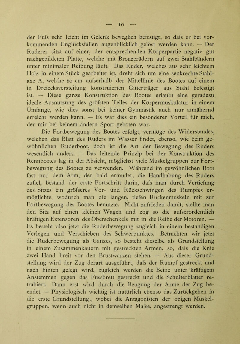 IO der Fufs sehr leicht im Gelenk beweglich befestigt, so dafs er bei vor- kommenden Unglücksfällen augenblicklich gelöst werden kann. — Der Ruderer sitzt auf einer, der entsprechenden Körperpartie negativ gut nachgebildeten Platte, welche mit Bronzerädern auf zwei Stahlbändern unter minimaler Reibung läuft. Das Ruder, welches aus sehr leichtem Holz in einem Stück gearbeitet ist, dreht sich um eine senkrechte Stahl- axe A, welche 80 cm aufserhalb der Mittellinie des Bootes auf einem in Dreiecksversteifung konstruierten Gitterträger aus Stahl befestigt ist. — Diese ganze Konstruktion des Bootes erlaubt eine geradezu ideale Ausnutzung des gröfsten Teiles der Körpermuskulatur in einem Umfange, wie dies sonst bei keiner Gymnastik auch nur annähernd erreicht werden kann. — Es war dies ein besonderer Vorteil für mich, der mir bei keinem andern Sport geboten war. Die Fortbewegung des Bootes erfolgt, vermöge des Widerstandes, welchen das Blatt des Ruders im Wasser findet, ebenso, wie beim ge- wöhnlichen Ruderboot, doch ist die Art der Bewegung des Ruders wesentlich anders. — Das leitende Prinzip bei der Konstruktion des Rennbootes lag in der Absicht, möglichst viele Muskelgruppen zur Fort- bewegung des Bootes zu verwenden. Während im gewöhnlichen Boot fast nur dem Arm, der bald ermüdet, die Handhabung des Ruders zufiel, bestand der erste Fortschritt darin, dafs man durch Vertiefung des Sitzes ein gröfseres Vor- und Rückschwingen des Rumpfes er- möglichte, wodurch man die langen, tiefen Rückenmuskeln mit zur Fortbewegung des Bootes benutzte. Nicht zufrieden damit, stellte man den Sitz auf einen kleinen Wagen und zog so die aufserordentlich kräftigen Extensoren des Oberschenkels mit in die Reihe der Motoren. — Es besteht also jetzt die Ruderbewegung zugleich in einem beständigen Verlegen und Verschieben des Schwerpunktes. Betrachten wir jetzt die Ruderbewegung als Ganzes, so besteht dieselbe als Grundstellung in einem Zusammenkauern mit gestreckten Armen, so, dafs die Knie zwei Hand breit vor den Brustwarzen stehen. — Aus dieser Grund- stellung wird der Zug derart ausgeführt, dafs der Rumpf gestreckt und nach hinten gelegt wird, zugleich werden die Beine unter kräftigem Anstemmen gegen das Fussbrett gestreckt und die Schulterblätter re- trahiert. Dann erst wird durch die Beugung der Arme der Zug be- endet. — Physiologisch wichtig ist natürlich ebenso das Zurückgehen in die erste Grundstellung, wobei die Antagonisten der obigen Muskel- gruppen, wenn auch nicht in demselben Mafse, angestrengt werden.