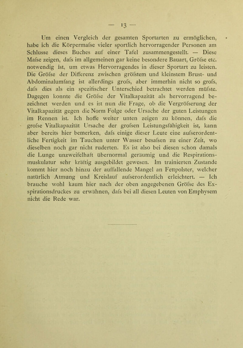 Um einen Vergleich der gesamten Sportarten zu ermöglichen, habe ich die Körpermafse vieler sportlich hervorragender Personen am Schlüsse dieses Buches auf einer Tafel zusammengestellt. — Diese Mafse zeigen, dafs im allgemeinen gar keine besondere Bauart, Gröfse etc. notwendig ist, um etwas Hervorragendes in dieser Sportart zu leisten. Die Gröfse der Differenz zwischen gröfstem und kleinstem Brust- und Abdominalumfang ist allerdings grofs, aber immerhin nicht so grofs, dafs dies als ein spezifischer Unterschied betrachtet werden müfste. Dagegen konnte die Gröfse der Vitalkapazität als hervorragend be- zeichnet werden und es ist nun die Frage, ob die Vergröfserung der Vitalkapazität gegen die Norm Folge oder Ursache der guten Leistungen im Rennen ist. Ich hoffe weiter unten zeigen zu können, dafs die gröfse Vitalkapazität Ursache der grofsen Leistungsfähigkeit ist, kann aber bereits hier bemerken, dafs einige dieser Leute eine aufserordent- liche Fertigkeit im Tauchen unter Wasser besafsen zu einer Zeit, wo dieselben noch gar nicht ruderten. Es ist also bei diesen schon damals die Lunge unzweifelhaft übernormal geräumig und die Respirations- muskulatur sehr kräftig ausgebildet gewesen. Im trainierten Zustande kommt hier noch hinzu der auffallende Mangel an Fettpolster, welcher natürlich Atmung und Kreislauf aufserordentlich erleichtert. — Ich brauche wohl kaum hier nach der oben angegebenen Gröfse des Ex- spirationsdruckes zu erwähnen, dafs bei all diesen Leuten von Emphysem nicht die Rede war.